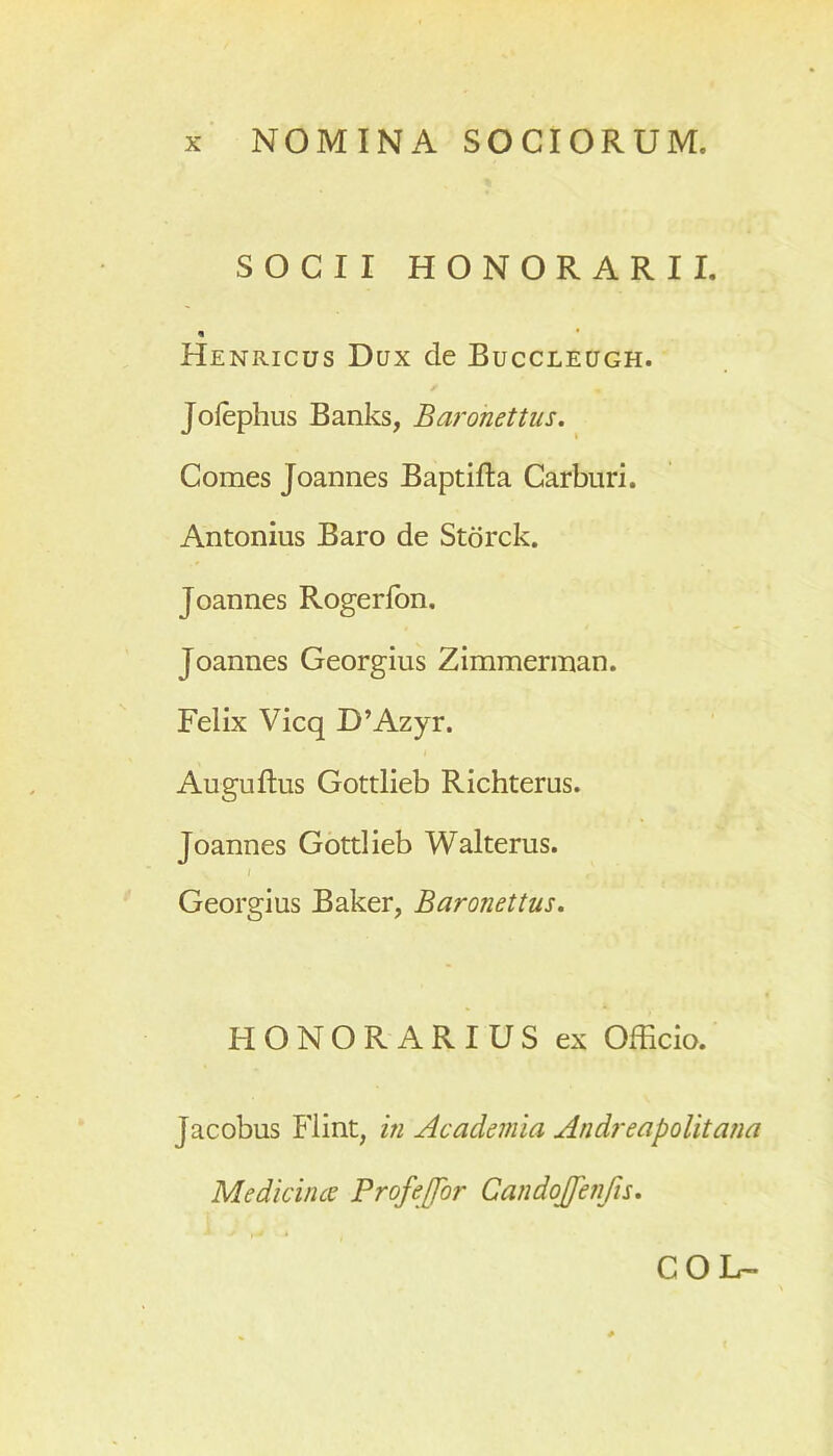 SOCII HONORARII. Heniucus Dux de Buccleugh. Jofephus Banks, Baronettus. Comes Joannes Baptifta Carburi. Antonius Baro de Storck. Joannes Rogerfon. Joannes Georgius Zimmerman. Felix Vicq D’Azyr. Auguftus Gottlieb Richterus. Joannes Gottlieb Walterus. / , Georgius Baker, Baronettus. HONORARIUS ex Officio. Jacobus Flint, in Academia Andreapolitana Medicinae Profeffbr Candojfenfis. COU