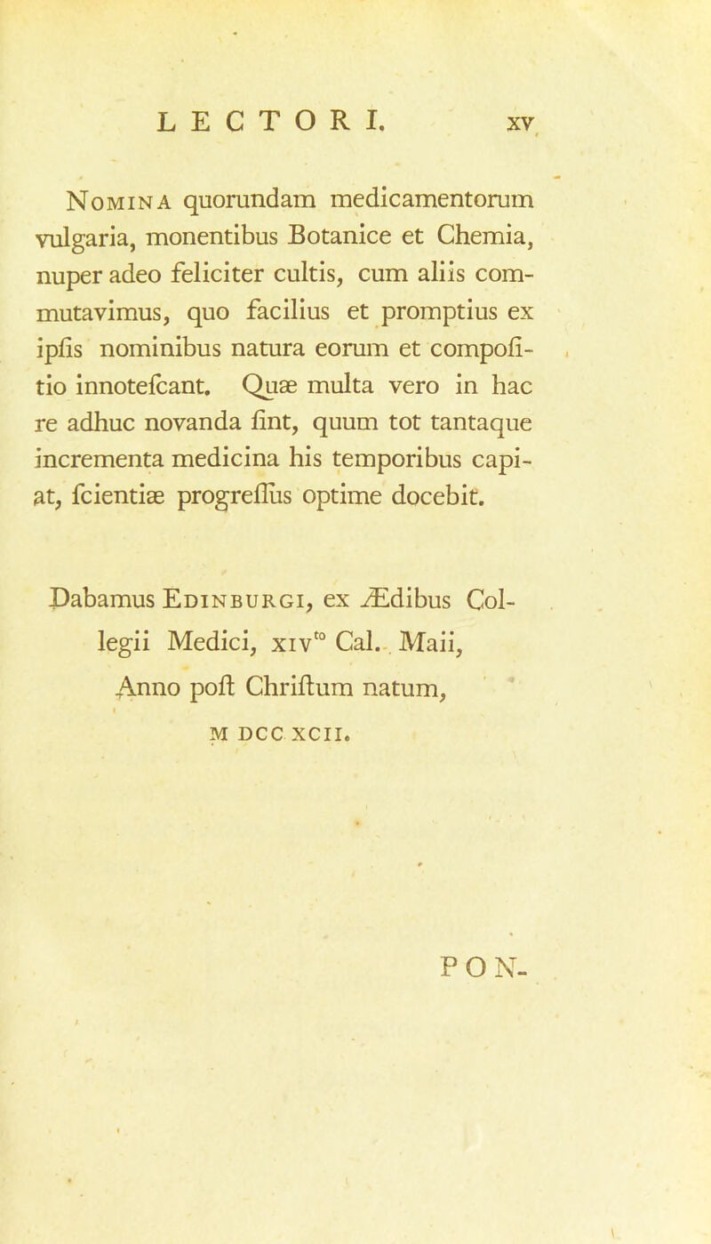 # Nomina quorundam medicamentorum vulgaria, monentibus Botanice et Chemia, nuper adeo feliciter cultis, cum aliis com- mutavimus, quo facilius et promptius ex iplis nominibus natura eorum et compoli- tio innotelcant. Quae multa vero in hac re adhuc novanda lint, quum tot tantaque incrementa medicina his temporibus capi- at, fcientiae progreflus optime docebit. Dabamus Edinburgi, ex iEdibus Col- legii Medici, xivt0 Cal. Maii, Anno poft Chriftum natum, m ncc xcn. PON-
