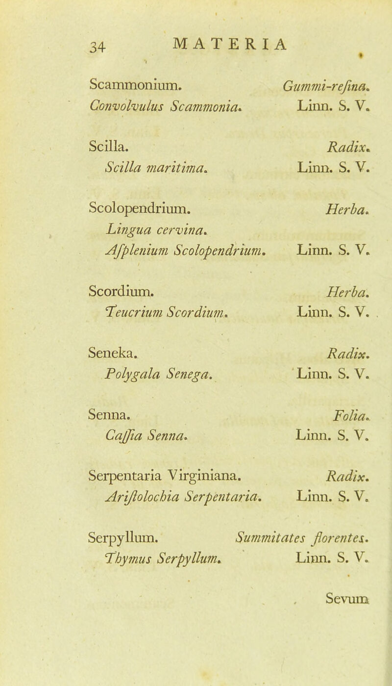 Scammonium. Convolvulus Scammonia. Gummi-refina. Linn. S. V. Scilla. Scilla maritima. Radix. Linn. S. V. Scolopendrium. Lingua cervina. Herba. Afplenium Scolopendrium. Linn. S. V. Scordium. ‘Teucrum Scordium. \ Herba. Linn. S. V. Seneka. Polygala Senega. Radix. Linn. S. V. Senna. CajJia Senna. Folia. Linn. S. V. Serpentaria V irginiana. Arijlolochia Serpentaria. Radix. Linn. S. V. Serpyllum. Summitates florentes. ‘thymus Serpyllum. Limi. S. V. Sevum