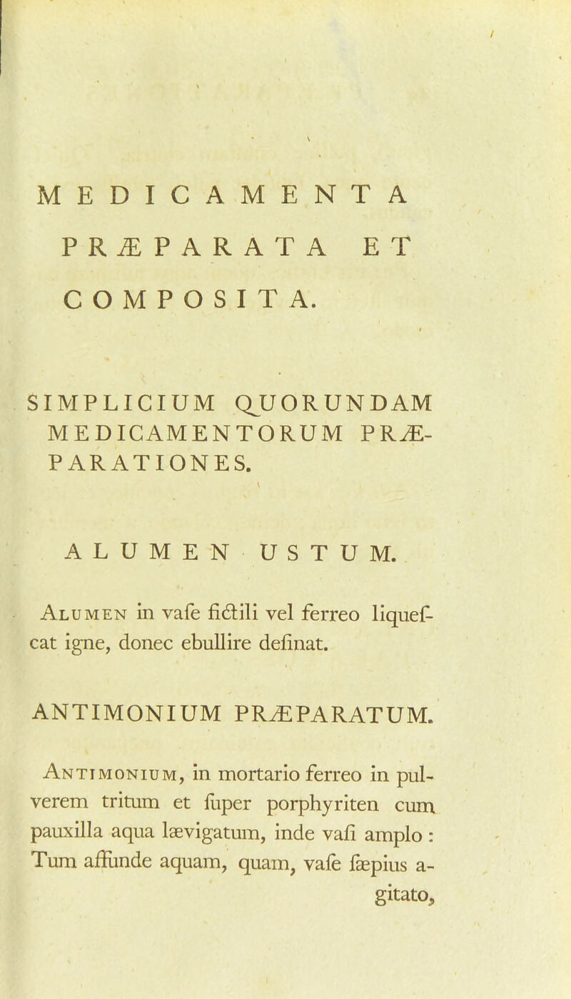 PRAEPARATA ET COMPOSITA. i SIMPLICIUM QJJORUNDAM MEDICAMENTORUM PRAE- PARATIONES. \ ALUMEN USTUM. Alumen in vafe fidlili vel ferreo liquef- cat igne, donec ebullire delinat. ANTIMONIUM prjeparatum. Antimonium, in mortario ferreo in pul- verem tritum et liiper porphyriten cum pauxilla aqua laevigatum, inde vafi amplo : Tum aliunde aquam, quam, vafe faepius a- g itato.