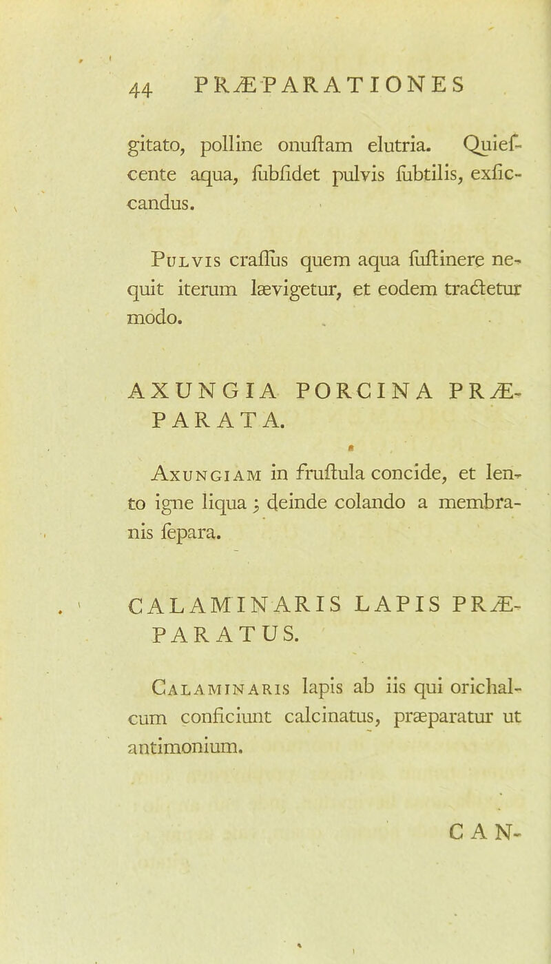 PRAEPARATIONES gitato, polline onuftam elutria. Quief- cente aqua, iubfidet pulvis lubtilis, exfic- candus. Pulvis craflus quem aqua fiiftinere ne- quit iterum laevigetur, et eodem tradetur modo. AXUNGIA PORCINA PRAE- PARATA. • Axungiam in fruftula concide, et len- to igne liqua 3 deinde colando a membra- nis fepara. CALAMINARIS LAPIS PRaE- PAR ATUS. Calaminaris lapis ab iis qui orichal- cum conficiunt calcinatus, praeparatur ut antimonium. C AN-