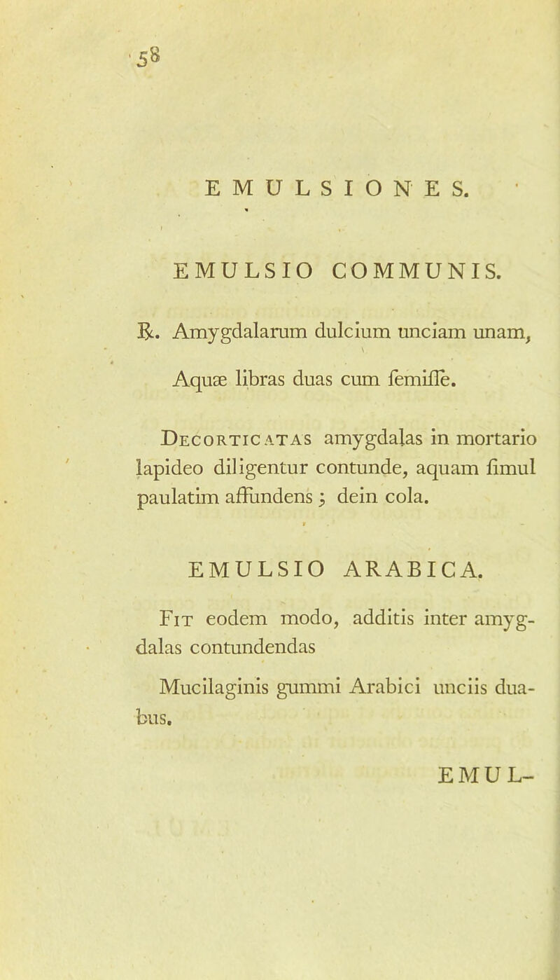 EMULSIO NES. <• i EMULSIO COMMUNIS. R. Amygdalarum dulcium unciam unam, \ Aquae libras duas cum femille. Decorticatas amygdalas in mortario lapideo diligentur contunde, aquam limul paulatim affundens dein cola. V — EMULSIO ARABICA. Fit eodem modo, additis inter amyg- dalas contundendas Mucilaginis gumini Arabici unciis dua- bus.