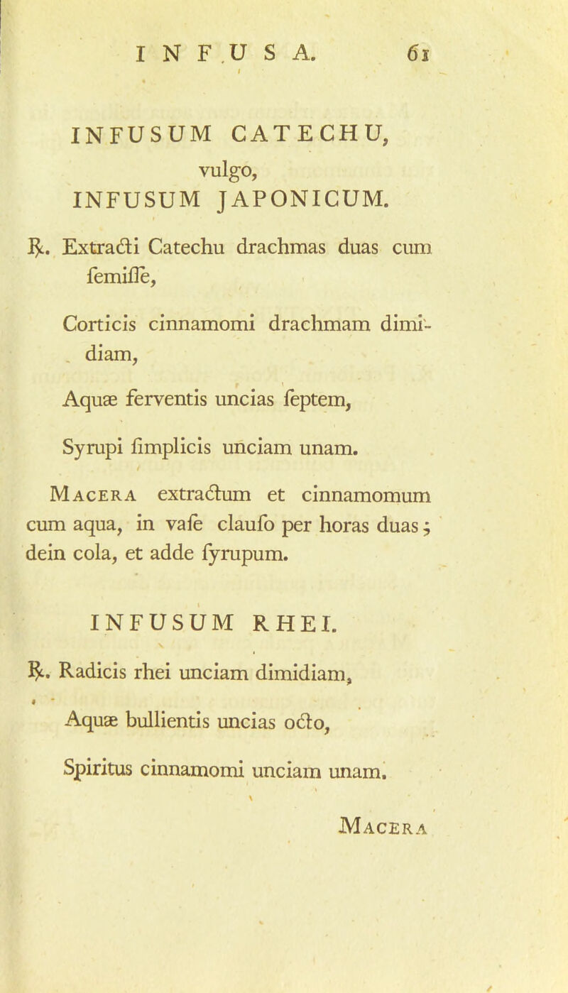 INFUSUM CATECHU, vulgo, INFUSUM JAPONICUM. $. Extradi Catechu drachmas duas cum femifle. Corticis cinnamomi drachmam dimi- diam, Aquae ferventis uncias feptem, Syrupi fimplicis unciam unam. / Macera extradum et cinnamomum cum aqua, in vale claufo per horas duas; dein cola, et adde fyrupum. INFUSUM R HEI. v Radicis rhei unciam dimidiam, i Aquae bullientis uncias odo, Spiritus cinnamomi unciam unam. \ Macera /