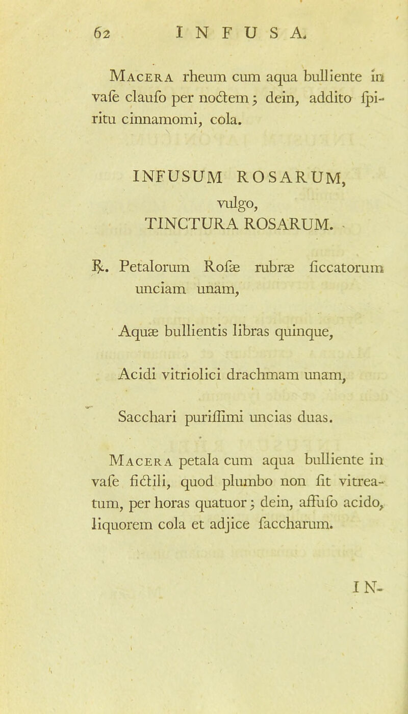 Macera rheum cum aqua bulliente in vale claufo per nodem; dein, addito fpi- ritu cinnamomi, cola. INFUSUM ROSARUM, vulgo, TINCTURA ROSARUM. . 3^.. Petalorum Rofae rubrae liccatorum unciam unam, Aquae bullientis libras quinque, Acidi vitriolici drachmam unam, Sacchari puriffimi uncias duas. Macera petala cum aqua bulliente in vafe fidili, quod plumbo non fit vitrea- tum, per horas quatuor j dein, affufo acido, liquorem cola et adjice faccharum. IN-