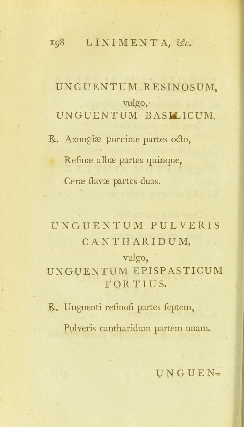 UNGUENTUM RESINOSUM, vulgo,- UNGUENTUM BASMLICUM. R. Axungias porcinae partes odo, Refinae albae partes quinque, Cerae flavae partes duas. UNGUENTUM PULVERIS CANTHARIDUM, vulgo, UNGUENTUM EPISPASTICUM FORTIUS. R. Unguenti reflnofi partes feptem, Pulveris cantharidum partem unam.