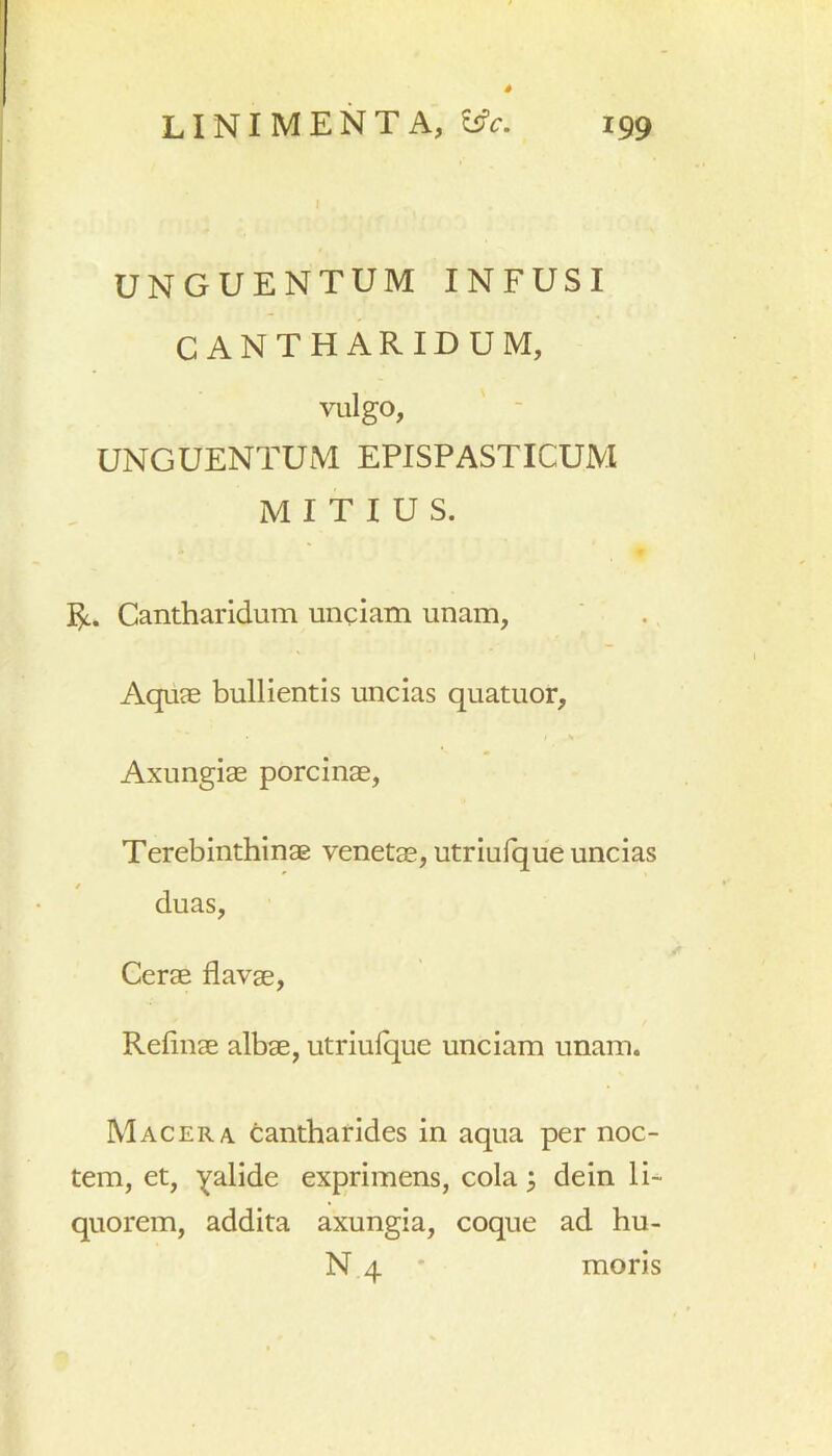 199 LINIMENTA, C5V. UNGUENTUM INFUSI CANTHARIDUM, Vlllgo, UNGUENTUM EPISPASTICUM MITIUS. R. Cantharidum unciam unam, Aquas bullientis uncias quatuor, Axungiae porcinae, Terebinthinae venetae, utriufque uncias duas, Cerae flavae, Refinae albae, utriufque unciam unam. Macera cantharides in aqua per noc- tem, et, Y^lide exprimens, cola; dein li- quorem, addita axungia, coque ad hu- N 4 * moris