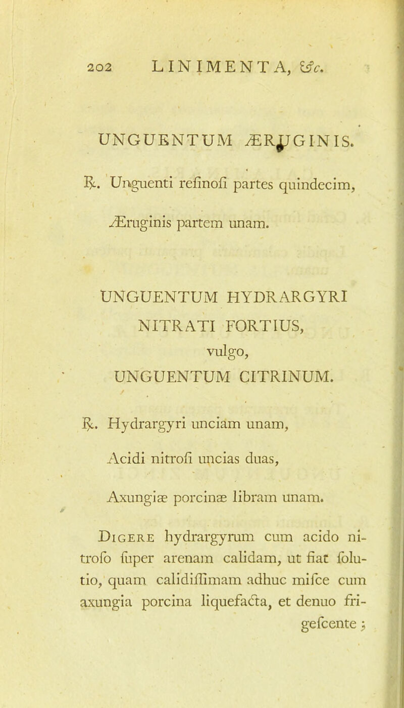 UNGUENTUM ^ER^JGINIS. Unguenti refinofi partes quindecim, iEruginis partem unam. UNGUENTUM HYDRARGYRI NITRATI FORTIUS, vulgo, UNGUENTUM CITRINUM. / Hydrargyri unciam unam, Acidi nitrofi uncias duas, Axungiae porcinae libram unam. Digere hydrargyrum cum acido ni- trofo fuper arenam calidam, ut fiat folu- tio, quam calidiflimam adhuc mifce cum axungia porcina liquefacta, et denuo fri- gefcente ;