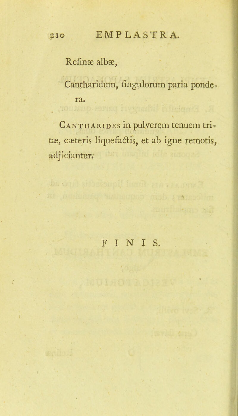 Refinae albae, Cantharidum, Ungulorum paria ponde- ra. Cantharides in pulverem tenuem tri- tae, caeteris liquefa&is, et ab igne remotis, adjiciantur. FINIS.