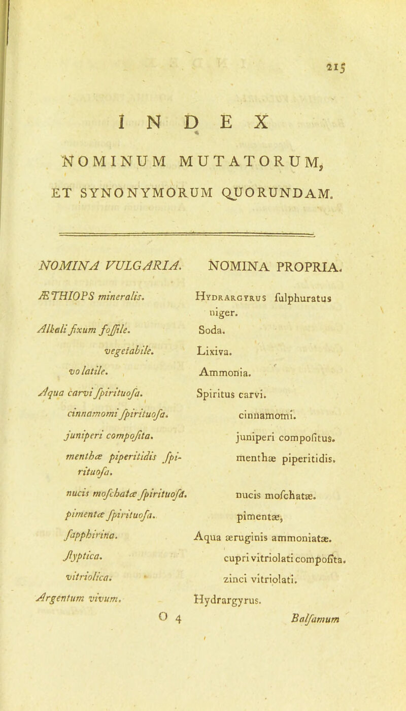 INDEX % NOMINUM MUTATORUM, ET SYNONYMORUM QUORUNDAM. NOMINA VULGARIA. JETHIOPS mineralis. Alkali fixum fofiile. vegetabile. volatile. Aqua carvifipirituofia. cinnamomi fipirituofia. juniperi compofita. mentha piperitidis fipi- rituofia. nucis mofichatcc fipirituofid. p i menta fipirituofia. fiapph irina, fiyptica. vitriolica. Argentum vivum. O 4 NOMINA PROPRIA. Hydrargyrus fulphuratus niger. Soda. Lixiva. «• Ammonia. Spiritus carvi. cinnamomi, juniperi compofitus. menthae piperitidis. nucis mofchatas. pimentae, Aqua aeruginis ammoniatae. cupri vitriolati compofita. zinci vitriolati. Hydrargyrus. Balfiamum