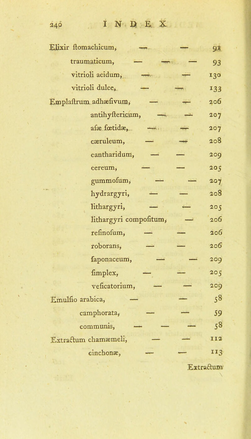 Elixir ftomachicum, —<- traumaticum, — —** vitrioli acidum, — vitrioli dulce, — Emplaftrum adhaefivum, — antihyftericum, —- afae foetidae, — caeruleum, —■ cantharidum, — cereum, — gummofum, hydrargyri, — lithargyri, — lithargyri compofitum, refinofum, — roborans, — faponaceum, — fimplex, — veficatorium, — Emulfio arabica, — camphorata, — communis, — — Extrattum chamaemeli, — cinchonae, — 9* — 93 130 133 — 206 -j- 207 r- 207 f 208 209 205 207 208 - 205 206 20 6 206 — 209 205 - 209 58 59 - 58 - 112 113 Extrattum \