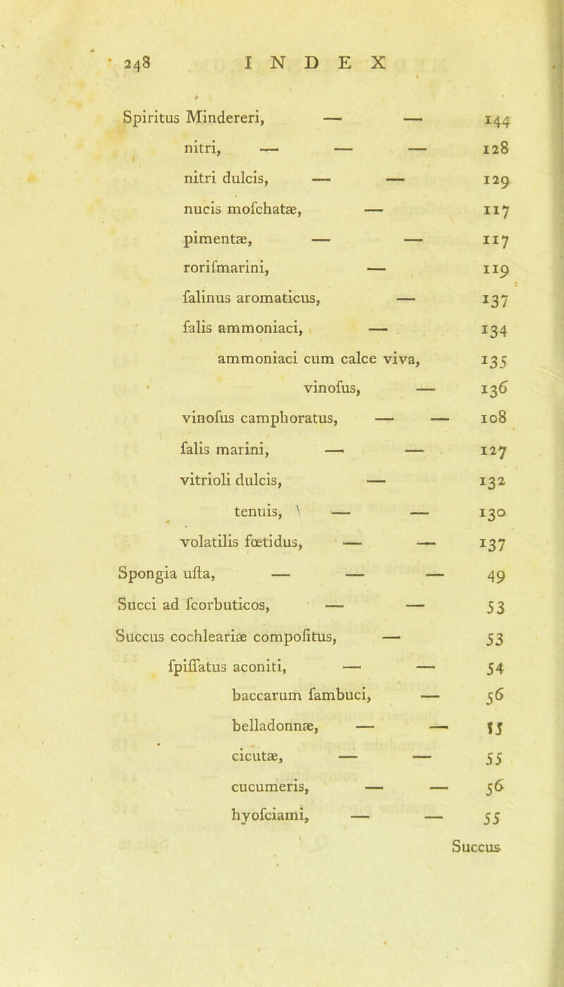 Spiritus Mindereri, — — nitri, —■ — — nitri dulcis, — — nucis mofchatae, — pimentae, — — rorifmarini, — falinus aromaticus, — falis ammoniaci, — ammoniaci cum calce viva, vinofus, — vinofus campli oratus, — — falis marini, — — vitrioli dulcis, — tenuis, ' — — volatilis foetidus, — — Spongia ufta, — — — Succi ad fcorbuticos, — — Succus cochleariae compofitus, — fpiffatus aconiti, — — baccarum fambuci, — belladonnae, — — cicutae, — — cucumeris, — — hyofciami, — — 144 128 129 117 117 ti9 137 134 *35 136 108 127 132 130 137 49 53 53 54 56 55 55 56 55 Succus