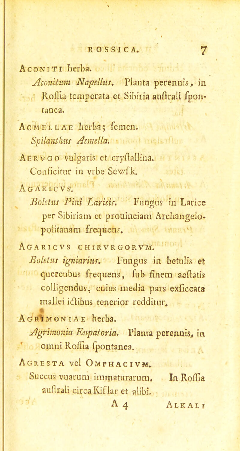 Aconiti herba. Aconitum Napellus. Planta perennis, in Rofiia temperata et Sibiria auftrali fpon- tanea. Acmellae herba; femen. Spilcinthus Acmella. Aervgo vulgaris, ct cryfiallina. Conficitur in vrbe Scwlk. - f „ 1 \ Agaricvs. Boletus Pini Laricis. Fungus in Larice per Sibiriam et prouinciam Archangeio- politanam frequens, Agaricvs chirvrgorvm. Boletus igniarius. Fungus in betulis et quercubus frequens, fub finem aefiatis colligendus, cuius media pars exficcata mallei idibus tenerior redditur, • • Agrimoniae herba. Agrimonia Eupatoria. Planta perennis, in omni Rofiia fpontanea. Agresta vel Omphacivm. Succus vuarum immaturarum. In Rofiia aufirali circa Kiflar et alibi.