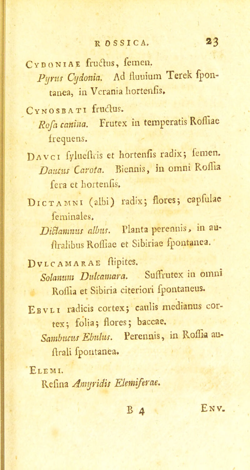 Cydoniae frudus, femen. Pyrus Cydonia. Ad fluuium Terek fpon- tanea, in Vcrania hortenfis, Cynosbati frudus. Rofa canina. Frutex in temperatis Rofliae frequens. Davci fylueftris et hortenfis radix; femen. Danens Carota. Biennis, in omni Roflia fera ct hortenfis. Dictamni (albi) radix; flores; capfulac feminales. Dittamnui alluis. Flanta perennis, in au- firalibus Rofliae et Sibiriae fpontanea. Dvlcamarae fiipites. Solanum Diitcaniara. Suffrutex in omni Roflia et Sibiria citeriori fpontaneus. Ebvli radicis cortex; caulis medianus cor- tex; folia; flores; baccae. Sambucus Ebulus. Perennis, in Roflia au- flrali fpontanea, Elemi. Refina Amyridis Elemi/erae. En v.