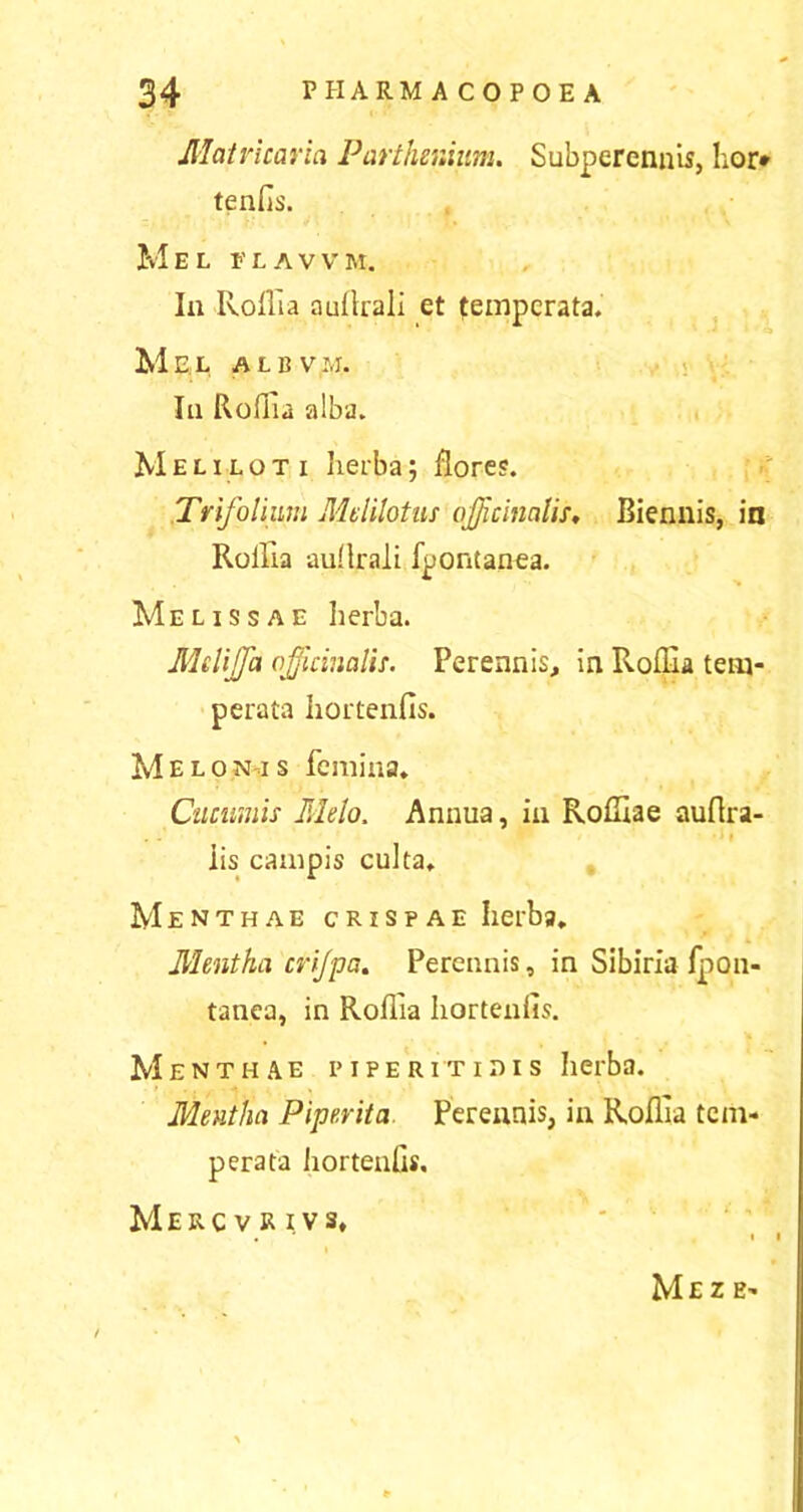 Matvicaria Parthenium. Subperennis, lior* tenlis. Mel flavvm. In Roflia auilrali et temperata. Mel albvm. Ia Roflia alba. Meliloti herba; flores. Trifolium Mdilotus ojjkinnlis, Biennis, in Rollla aullrali fpontanea. Melissae herba. Melijfa officinalis. Perennis, in Roflia tem- perata hortenfis. M e l o n i s femina. Cucumis Melo. Annua, in Rofliae auflra- •»» iis campis culta. Menthae crispae Iierba. Mentha cri/pa. Perennis, in Sibiria fpon- tanea, in Roflia Iiorteniis. Menthae piperitidis Iierba. Mentha Piperita Perennis, in Roflia tem- perata iiorteniis, Merc v r i vs. MeZ E-