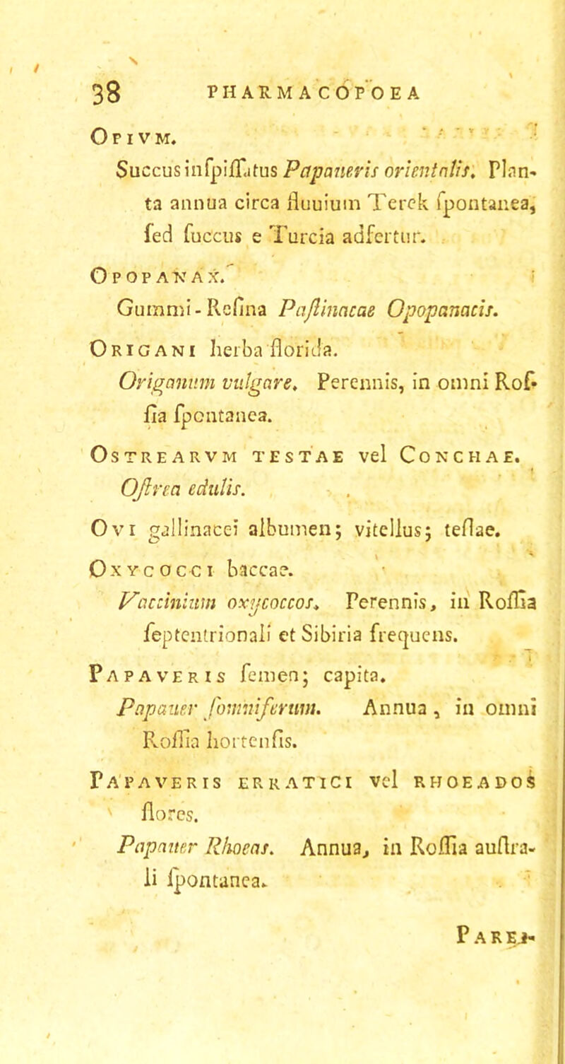 Opivm. Succusinfpilfitus Papaueris orientalis. Plan- ta annua circa fluuiuin Terck fpontanea, fed fuccus e Turcia ad fertur. Opopakax,' Gummi-Reflna Pajlinacae Opopcmacis. Origani herba florida. Origanum vulgare. Perennis, in omni Rof* fla fpontanea. OsTREARVM TESTAE Vel CONCHAE. Ofirea edulis. Ovi gallinacei albumen; vitellus; teflae. \ A Oxycocci baccae. Vaccinium oxpcoccos, Perennis, in RoiTia feptentrionali et Sibiria frequens. T .* I Papaveris femen; capita. Papauer fomniferum. Annua, in omni Roflia hortenfis. Papaveris erratici vel rhoeadoS ' flores. Pcipauer Rhoeas. Annua, in Roflfa auftra- li fpontanea.. Par EJ»