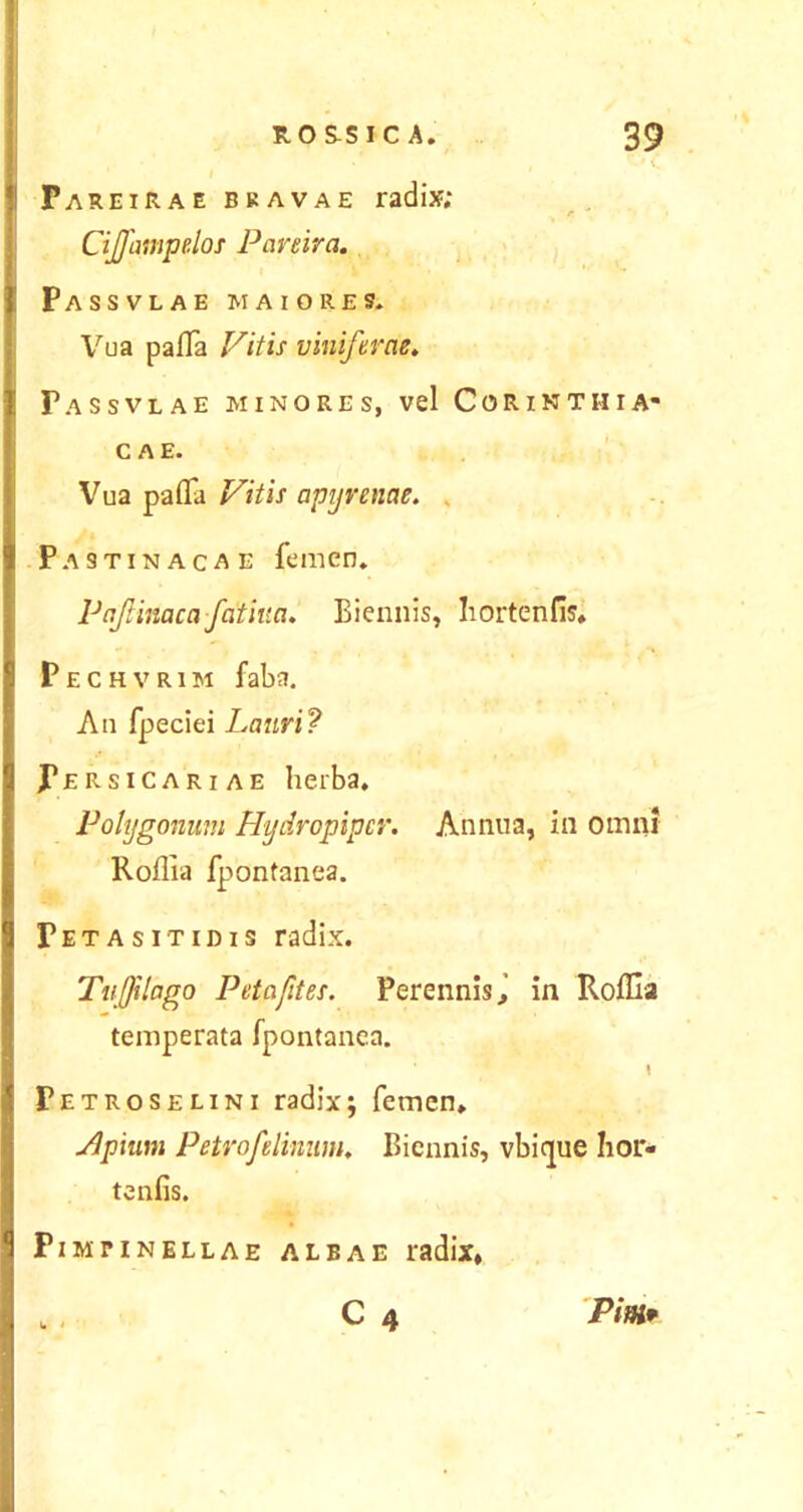 ’ i. FareiRae bkavae radix; Cijfampelos Parma. Passvlae maiores. Vua pafla Vitis viniferae. Passvlae minores, vel Corinthia- cae. Vua pafla Vitis apyrenae. Pastinacae femen. Pajliitacafatiua. Biennis, Iiortenfis. Pechvrim faba. An fpeciei Lauri? Fersicariae herba. Polygonum Hydropipcr. Annua, in omni Roflia fpontanea. Fetasitidis radix. Tujfilago P et aftt es. Perennis, in Roflia temperata fpontanea. 4 , Petroselini radix; femen. Jlpium Petro felinum. Biennis, vbique hor- te nfis. PlMT INELLAE ALBAE radix, C 4 W ' Pinir