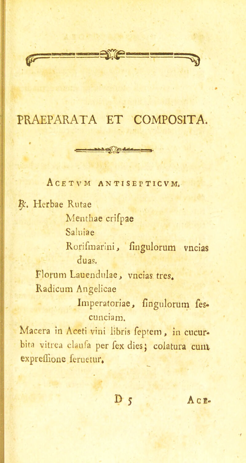 PRAEPARATA ET COMPOSITA. f Acetvm antisetticvm, Herbae Rutae Menthae crifpae Saiuiae Rorifmarini, fingulorum vncias duas. Florum Lauendulae> vncias tres* Radicum Angelicae Imperatoriae, fingulorum fes- cunciam. Macera in Aceti vini libris feptem, in cucur- bita vitrea claufa per fex dies; colatura cum expreflione feruetur*