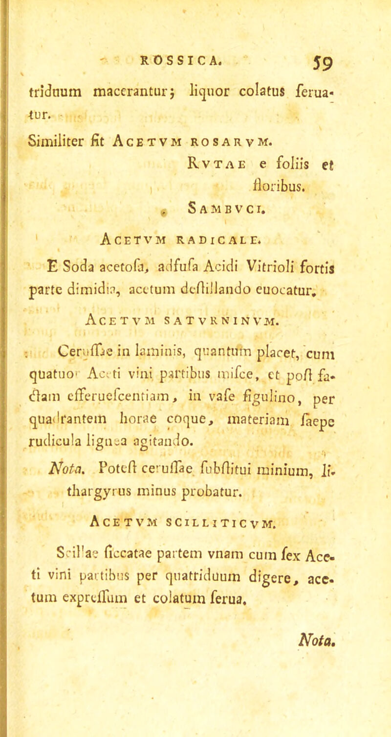 triduum macerantur} liquor colatus ferua- tur. Similiter fit Acetvm rosarvm. Rvtae e foliis et floribus. Sambvci. Acetvm radicale. E Soda acetofa, adfufa Acidi Vitrioli fortis parte dimidia, acetum dcAilJando euocatur. Acetvm satvrninvm. CerufTae in laminis, quantum placet, cum quatuo' Ac;ti vini partibus mifce, et poA fa- diam efferuefcentiam, in vafe figulino, per quadrantem horae coque, materiam /aepe rudicula lignea agitando. ' ' ' ■'» Nota. PotcA ceruflae fubAitui minium, li. thargyrus minus probatur. Acetvm scilliticvm. SriPae ficcatae partem vnam cum fex Ace- ti vini partibus per quatriduum digere, ace- tum expreffum et colatum ferua.