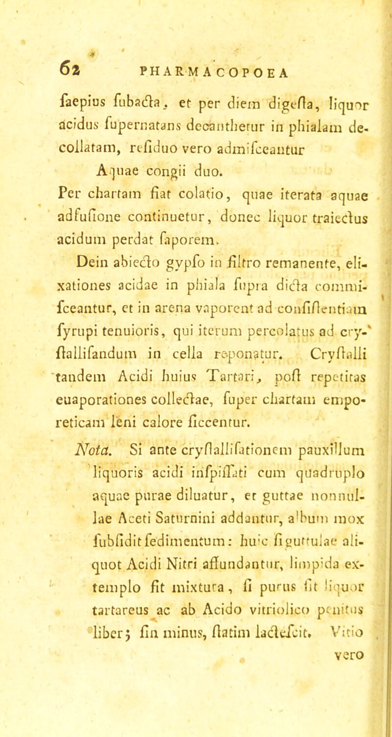 4 PHARMACOPOEA 6 2 faepius fuba&a, et per diem digefta, liquor acidus- fupernatans deoantherur in phialam de* collatam, refiduo vero admifceantur Aquae congii duo. Per chartam fiat colatio, quae iterata aquae adfufione continuetur, donec liquor traiedus acidum perdat faporem. Dein abiecto gvpfo in filtro remanente, eli- xationes acidae in phiala fupra dicla commi* fceantur, et in arena vaporent ad confifientiain fyrupi tenuioris, qui iterum percolatus ad cry-' fiallifandum in cella reponatur. Cryfialli tandem Acidi huius Tartari, pofi repetitas euaporationes colledae, fuper chartam empo- reticam leni calore ficcentur. Nota. Si ante cryflallifationem pauxillum liquoris acidi inlpillati cum quadruplo aquae purae diluatur, er guttae nonnul- lae Aceti Saturnini addantur, 3'hum mox lubfidit fed i mentum: huic fi guttulae ali- quot Acidi Nitri aflundantur, limpida ex- templo fit mixtura, fi purus fit liquor tartareus ac ab Acido vitriolico penitus liber} fin minus, fiatim ladefcit. Vitio vero