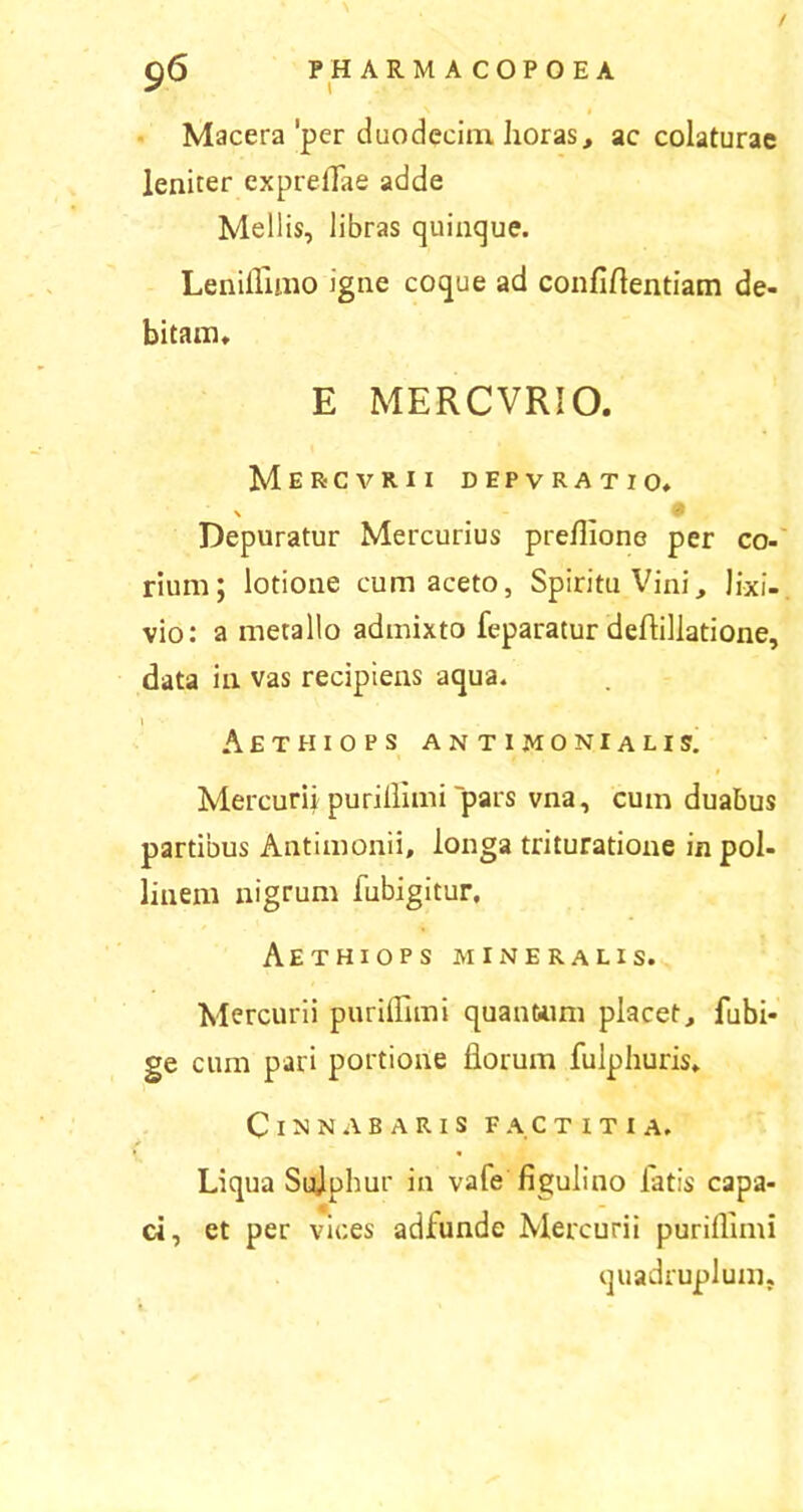 / gO PHARMACOPOEA Macera'per duodecim horas, ac colaturae leniter exprelTae adde Mellis, libras quinque. Leniflimo igne coque ad confiftentiam de- bitam, E MERCVRIO. Mer-cvrix depvratio. Depuratur Mercurius preflione per co- rium; lotione cum aceto, Spiritu Vini, lixi- vio: a metallo admixto feparatur deftillatione, data in vas recipiens aqua. \ Aethiops antimonialis. Mercurii purillimi pars vna, cum duabus partibus Antimonii, longa trituratione in pol- linem nigrum fubigitur, Aethiops mineralis. Mercurii purillimi quantum placet, fubi- ge cum pari portione florum fulphuris. Cinnabaris factitia. Liqua Sujphur in vafe figulino fatis capa- ci, et per vices adfunde Mercurii purillimi quadruplum.