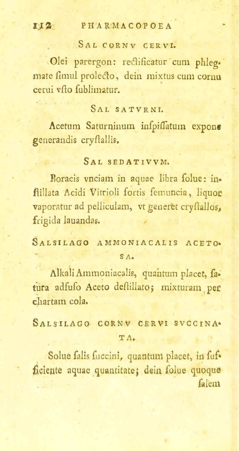 r Sal cornv cervi. Olei parergon: redificatur cum phleg* mate limul proiedo, dein mixtus cum cornu cerui vflo fublimatur. Sal satvrni. Acetum Saturninum infpiflatuin exponf generandis cryfiallis. Sal sedativvm. Roracis vnciam in aquae libra folue: in* flillata Acidi Vitrioli fortis femuncia, liquor vaporatur ad pelliculam, vt generet cryllallos., frigida Jauandas. ✓ Salsilago ammoniacalis aceto* S Ai Alkali Ammoniacalis, quantum placet, fa* tura adfufo Aceto deflillatoj mixturam per chartam cola. Salsilago cornv cervi svccina* TA, Solue falis fuccini, quantum placet, in fuf* fidente aquae quantitate j dein folue quoqud faleni