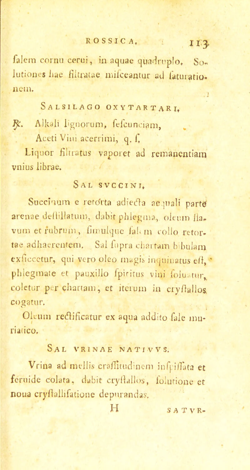 falem cornu cerui, in aquae quadruplo. So- lutiones hae filtratae mifceantur ad laturario- nem. | Salsilago oxytartari, AJlcali lignorum, fefcunciam, Aceti Vini acerrimi, q. f, Liquor fibratus vaporet ad remanendam vnius librae. Sal svccint. Succinam e recdrta adiedla aequali parte' arenae dellillatum, dabit phlegma, oleum iia. vum et rubrum, fimulquc ial< m collo retor- tae adhaerentem. Sal fopra cbaitain bibulam exficcctur, qui vero oleo magis inquinatus e/1, ’ phlegmate et pauxillo fpiritus vini foluatur, coletur per chartam, et iterum in ciyhallos. cogatur. Oleum redlificatur ex aqua addito fale mu- riatico. Sal v r i n a e n a t r v v s. Vrina ad mellis crafiitudincm infpilTata et feruide colata, dabit cryllallos, lolutione et noua cryftallifatione depurandas. H