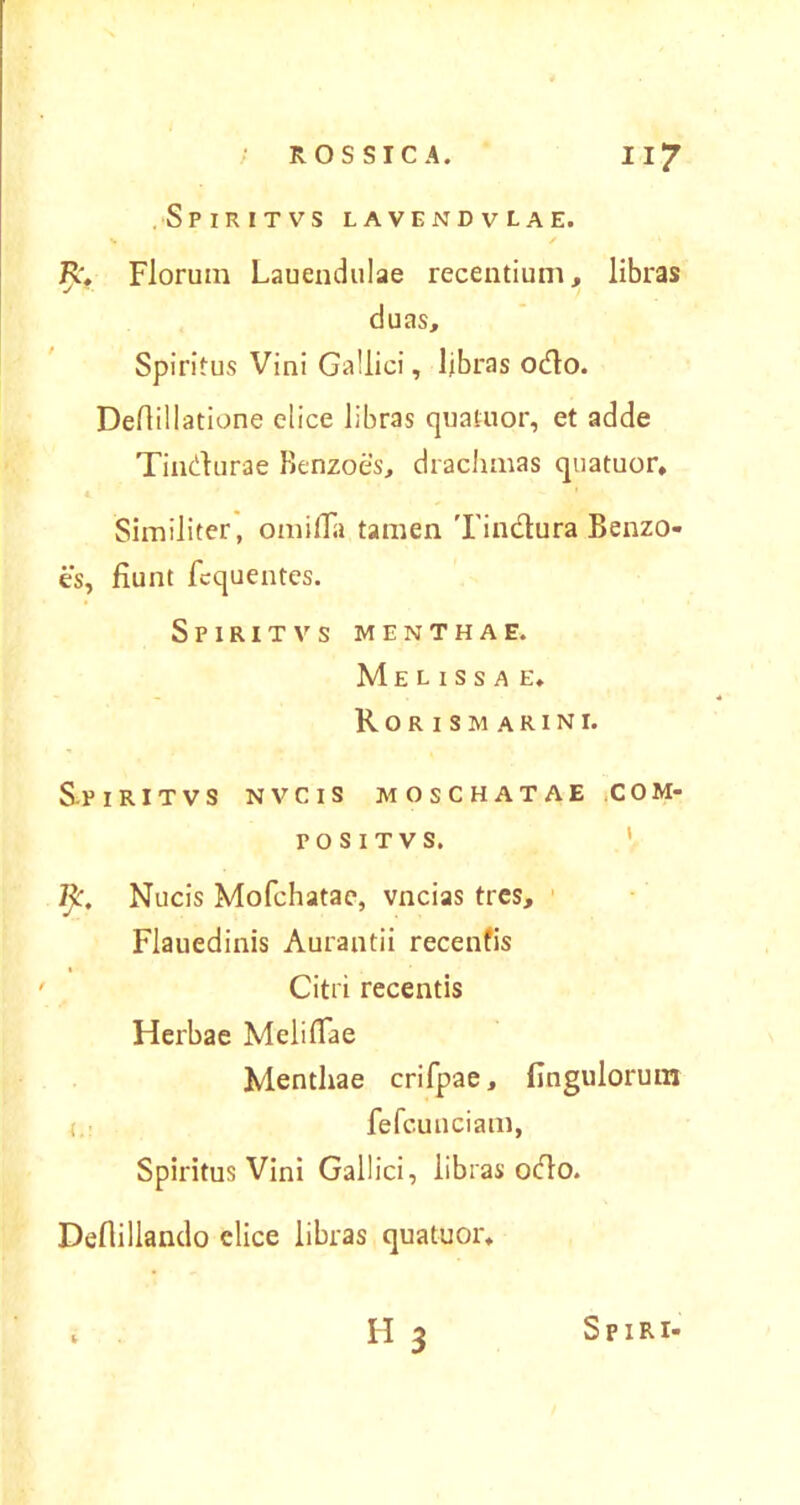 Spiritvs lavendvlae. J>, Florum Lauendulae recentium, libras duas. Spiritus Vini Gallici, libras odio. Deflillatione elice libras quatuor, et adde Tindurae Benzoes, drachmas quatuor. Similiter, omifla tamen 'I'indura Benzo- es, fiunt fcquentes. Spiritvs menthae. Meussae, Rorismarini. Spiritvs nvcis moschatae com- pos it vs. fy. Nucis Mofchatae, vncias tres, Flauedinis Aurantii recenfis Citri recentis Herbae Melifiae Menthae crifpae, fingulorum < fefcuuciam, Spiritus Vini Gallici, libras odo. Defiillando elice libras quatuor, «3 Sp IRI-