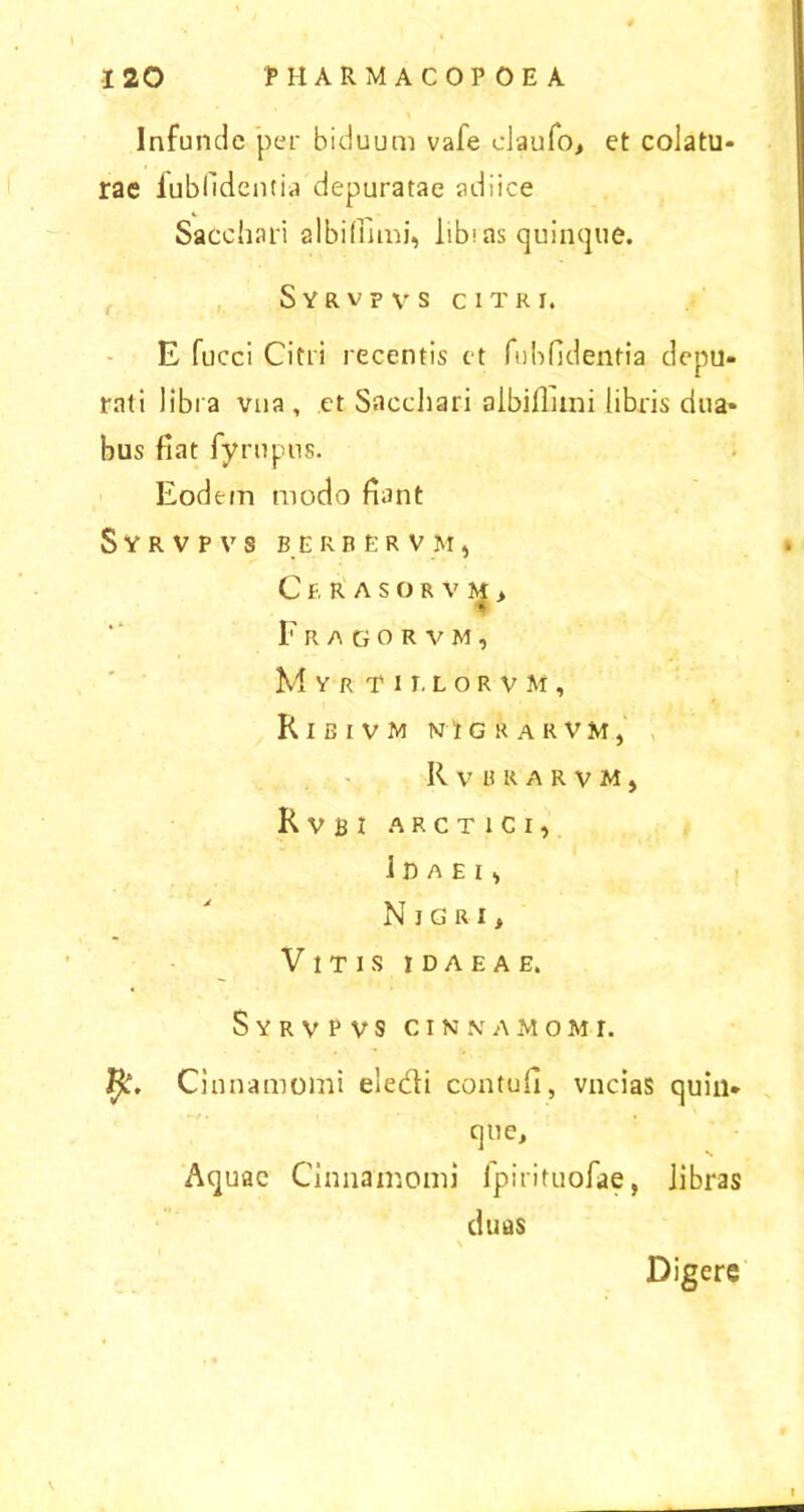 Infunde per biduum vafe claufo, et colatu- rae fubfidentia depuratae adiice Sacchari albifinni, libi as quinque. Syrvpvs citri. E fucci Citri recentis et fubfidentia depu- rati libra vua , et Sacchari albifinni libris dua- bus fiat fyrupus. Eodem modo fiant Syrvpvs berr.er vm, Cekasorvm, Fragorvm, Myrti r. lorvm, K I E IV M nigrarvm, Rvhkarvm, KvBI ARCT1CI, ll)AElt NlGRI, Vitis idaeae. Syrvpvs cinnamo m r. Cinnamomi eledi contufi, vncias quin- que. Aquae Cinnamomi fpirituofae, libras duas Digere