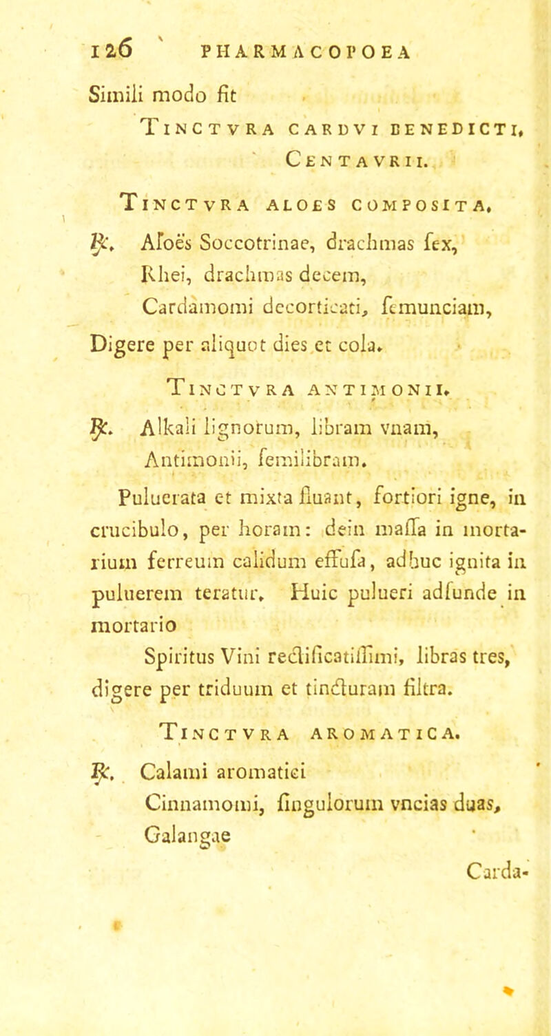 Simili modo fit TlNCTVRA CARDVr BENEDICTI, Centavrii. Tinctvra aloes composita, R. Albes Soccotrinae, drachmas fex, Rliei, drachmas decem, Cardamomi decorticati, femunciam. Digere per aliquot dies et cola» Tinctvra antimonii, * fy. Alkaii lignorum, libram vivam, Antunonii, femilibram. Pulucrata et mixta fiuant, fortiori igne, in crucibulo, per horam: dein mafia in morta- rium ferreum calidum effufa, adhuc ignita in puluerem teratur, Pluic pulueri adlunde in mortario Spiritus Vini reclificatiiTimi, libras tres, digere per triduum et tincfiuram filtra. Tinctvra aromatica. Ijc. Calami aromatici Cinnamomi, finguloruin vncias duas, Galangae Carda* %