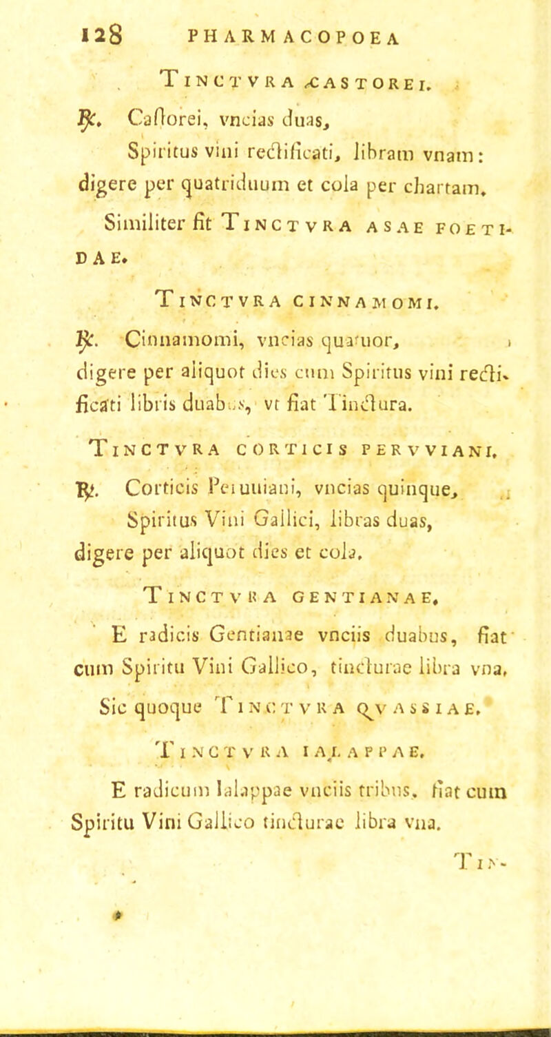 1 INCTVRA XASTOREI, i^. Caflorei, vncias duas. Spiritus vini redificati, Jihram vnam: digere per quatriduum et cola per chartam. Similiter fit Ti n c t v r a as a e foeti- dae. Tinctvra cinnamomi. fy. Cinnamomi, vncias quanior, i digere per aliquot dies cum Spiritus vini redi' ficati libris duabus, vt fiat Tindura. Tinctvra corticis f e r v v i a n r. Corticis Peiuuiaui, vncias quinque. Spiritus Vini Gallici, libras duas, digere per aliquot dies et cola, T I N C T V 1? A GENTIANAE, E radicis Gentianae vnciis duabus, fiat cum Spiritu Vini Gallico, tindurae libra vna. Sic quoque T i n c t v r a <^v a s s i a e, 'I' I N C T V R A I AI. A P F A E. E radicum lalappae vnciis tribus, fiat cuin Spiritu Vini Gallico tindurae libra vna. rl'' I IN-