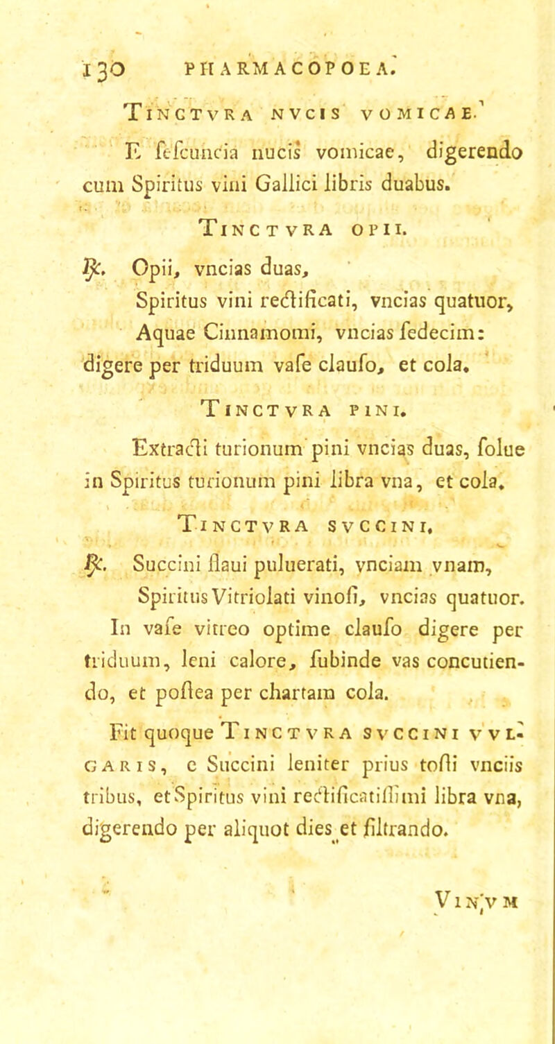 Tinctvra NVCIS vomicae.' E fefcuncia nucis vomicae, digerendo cum Spiritus vini Gallici libris duabus. t i » Tinctvra opii. fy. Opii, vncias duas. Spiritus vini redificati, vncias quatuor. Aquae Cinnamomi, vncias fedecim: digere per triduum vafe claufo, et cola. Tinctvra pini. Ex tradi turionum pini vncias duas, folue in Spiritus turionum pini libra vna, et cola. Tinctvra svccini, fy. Succini llaui puluerati, ynciam vnam. Spiritus Vitriolati vinofi, vncias quatuor. In vafe vitreo optime claufo digere per triduum, leni calore, fubinde vas concutien- do, et poflea per chartam cola. Fit quoque Tinctvra svccini vvl- garis, e Succini leniter prius tofli vnciis tribus, et Spiritus vini redi fica t illimi libra vna, digerendo per aliquot dies et filtrando. V1 NjV M