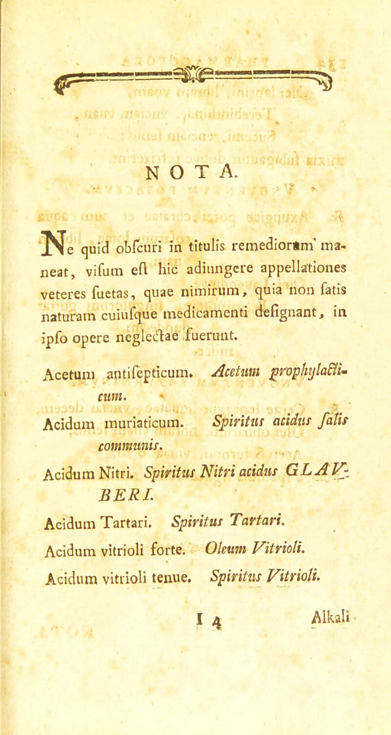 -if NOTA. 7 * T-r Ne quid obfcuri in titulis remediortm' ma- neat, vifum e fi. hic adiungcre appellationes veteres fuetas, quae nimirum, quia non fatis naturam cuiufque medicamenti defignant, in ipfo opere neglectae fuerunt. Acetum antifepticum. Acetum prophyla&i- cum. *■ Acidum muriaticum. Spiritus acidus falis communis. Acidum Nitri. Spiritus Nitri acidus GLAV- BERI. Acidum Tartari. Spiritus Tartari. Acidum vitrioli forte. Oleum Vitrioli. Acidum vitrioli tenue. Spiritus Vitrioli Alkali