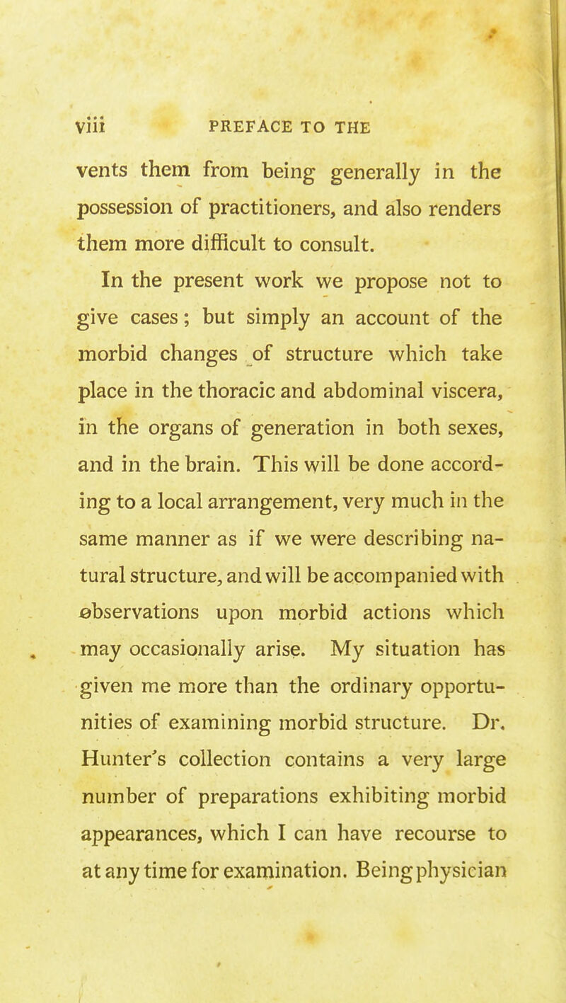 vents them from being generally in the possession of practitioners, and also renders them more difficult to consult. In the present work we propose not to give cases; but simply an account of the morbid changes of structure which take place in the thoracic and abdominal viscera, in the organs of generation in both sexes, and in the brain. This will be done accord- ing to a local arrangement, very much in the same manner as if we were describing na- tural structure, and will be accompanied with observations upon morbid actions which may occasionally arise. My situation has given me more than the ordinary opportu- nities of examining morbid structure. Di\ Hunter's collection contains a very large number of preparations exhibiting morbid appearances, which I can have recourse to at any time for examination. Being physician