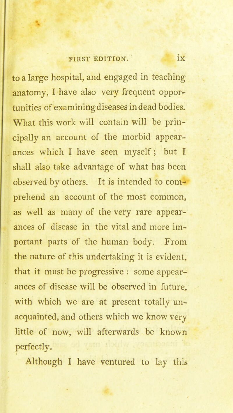 to a large hospital, and engaged in teaching anatomy, I have also very frequent oppor- tunities of examiningdiseases in dead bodies. What this work will contain will be prin- cipally an account of the morbid appear- ances which I have seen myself; but I shall also take advantage of what has been observed by others. It is intended to com- prehend an account of the most common, as well as many of the very rare appear- ances of disease in the vital and more im- portant parts of the human body. From the nature of this undertaking it is evident, that it must be progressive : some appear- ances of disease will be observed in future, with which we are at present totally un- acquainted, and others which we know very little of now, will afterwards be known perfectly. Although I have ventured to lay this