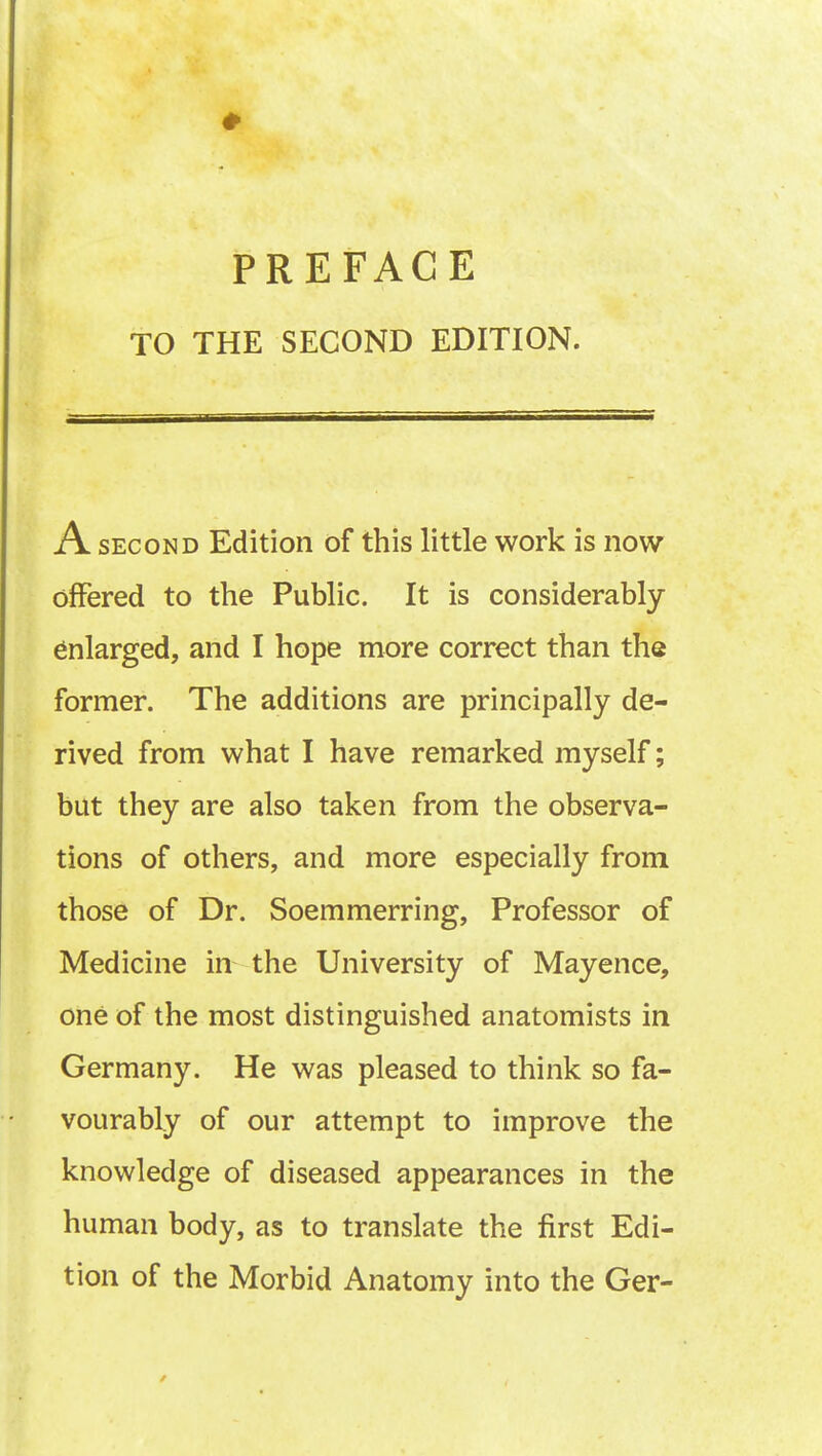 ♦ PREFACE TO THE SECOND EDITION. A second Edition of this little work is now offered to the Public. It is considerably enlarged, and I hope more correct than the former. The additions are principally de- rived from what I have remarked myself; but they are also taken from the observa- tions of others, and more especially from those of Dr. Soemmerring, Professor of Medicine in the University of Mayence, one of the most distinguished anatomists in Germany. He was pleased to think so fa- vourably of our attempt to improve the knowledge of diseased appearances in the human body, as to translate the first Edi- tion of the Morbid Anatomy into the Ger- /