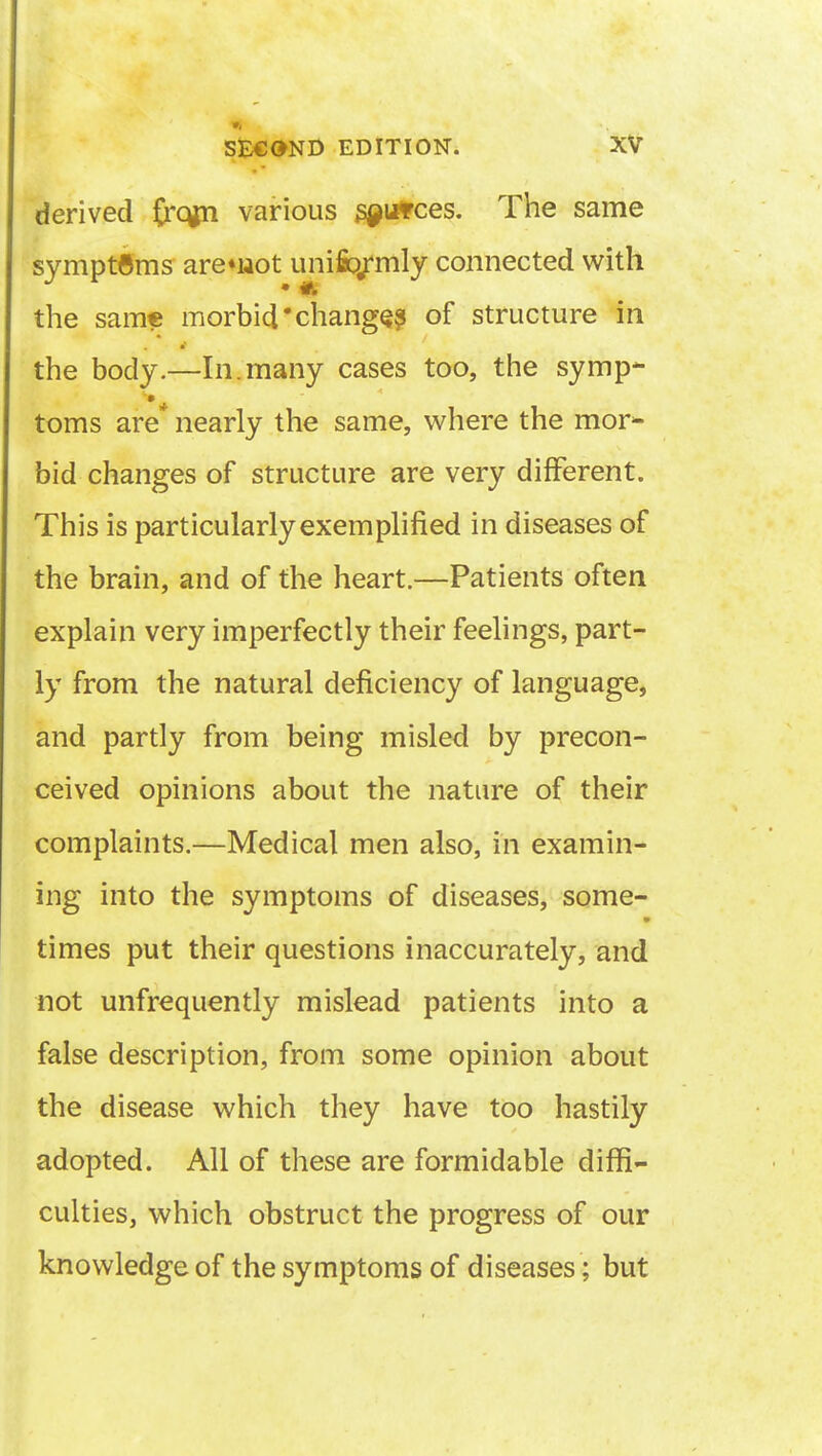 derived £rqm various s^utces. The same symptoms arenaot unifo/mly connected with the same morbid'changes of structure in the body.—In.many cases too, the symp- toms are* nearly the same, where the mor- bid changes of structure are very different. This is particularly exemplified in diseases of the brain, and of the heart.—Patients often explain very imperfectly their feelings, part- ly from the natural deficiency of language, and partly from being misled by precon- ceived opinions about the nature of their complaints.—Medical men also, in examin- ing into the symptoms of diseases, some- times put their questions inaccurately, and not unfrequently mislead patients into a false description, from some opinion about the disease which they have too hastily adopted. All of these are formidable diffi- culties, which obstruct the progress of our knowledge of the symptoms of diseases; but