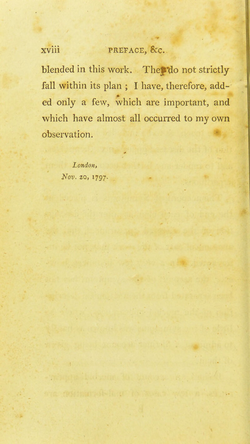 blended in this work. TheJ^o not strictly fall within its plan ; I have, therefore, add- ed only a few, which are important, and which have almost all occurred to my own observation. London, Nov. zo, 1797.