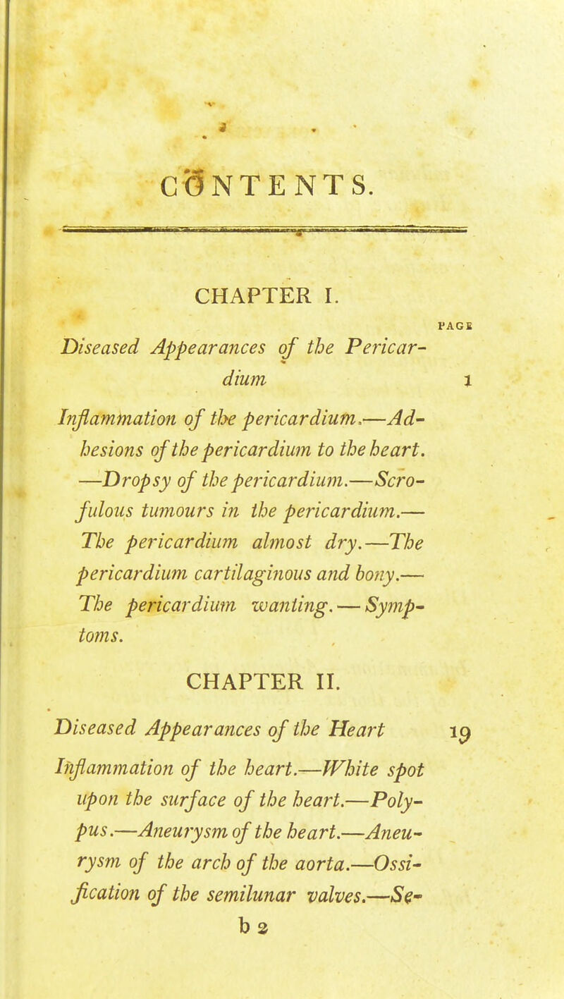 CONTENTS. CHAPTER I. PAGE Diseased Appearances of the Pericar- dium 1 Inflammation of the pericardium.—Ad- hesions of the pericardium to the heart. —Dropsy of the pericardium.—Scro- fulous tumours in the pericardium.— The pericardium almost dry.—The pericardium cartilaginous and bony.— The pericardium zvanling. — Symp- toms. CHAPTER II. Diseased Appearances of the Heart 19 Inflammation of the heart.—White spot upon the surface of the heart.—Poly- pus.—Aneurysm of the heart.—Aneu- rysm of the arch of the aorta.—Ossi- fication of the semilunar valves.—Se.- b2