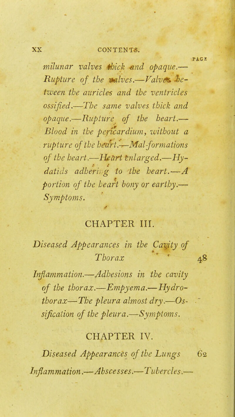 milunar valves Hoick -and opaque.— Rupture of the valves.—Valves, be- tween the auricles and the ventricles ossified.—The same valves thick and opaque.—Rupture of the heart.— Blood in the pericardium, without a rupture of the heart.-^-Malformations of the heart,—Heart tnlarged.—Hy- datids adherlrg to the heart.—A portion of the heart bony or earthy.— Symptoms. CHAPTER III. Diseased Appearances in the Cavjty of » Thorax Inflammation.—Adhesions in the cavity of the thorax.—Empyema.—Hydro- thorax—The pleura almost dry.—Os- sification of the pleura.—Symptoms. CHAPTER IV. Diseased Appearances of the Lungs Inflammation.—Abscesses.—Tubercles.—