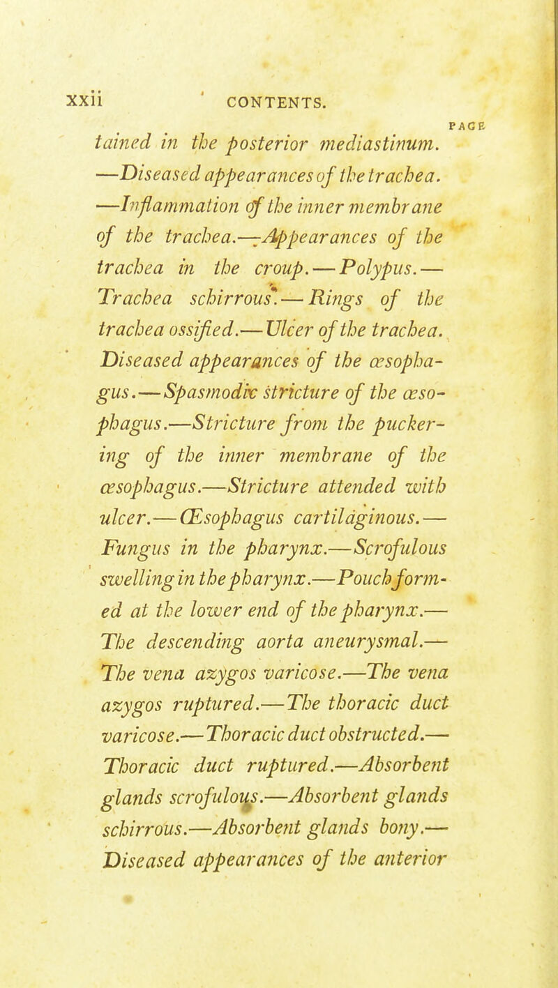 i tamed in the posterior mediastinum. —Diseased appearances of the trachea. —Inflammation of the inner membrane of the trachea--Appearances of the trachea in the croup. — Polypus.— Trachea schirrous*— Rings of the trachea ossified.— Ulcer of the trachea. Diseased appearances of the cesopha- gus.—Spasmodic stricture of the eso- phagus.—Stricture from the pucker- ing of the inner membrane of the esophagus.—Stricture attended with ulcer.—(Esophagus cartilaginous. — Fungus in the pharynx.—Scrofulous swelling in the pharynx.—Pouch form- ed at the lower end of the pharynx.— The descending aorta aneurysmal.— The vena azygos varicose.—The vena azygos ruptured.— The thoracic duct varicose.— Thoracic duct obstructed.— Thoracic duct ruptured.—Absorbent glands scrofidoi^s.—Absorbent gla?ids schirrous.—Absorbent glands bony.— Diseased appearances of the anterior