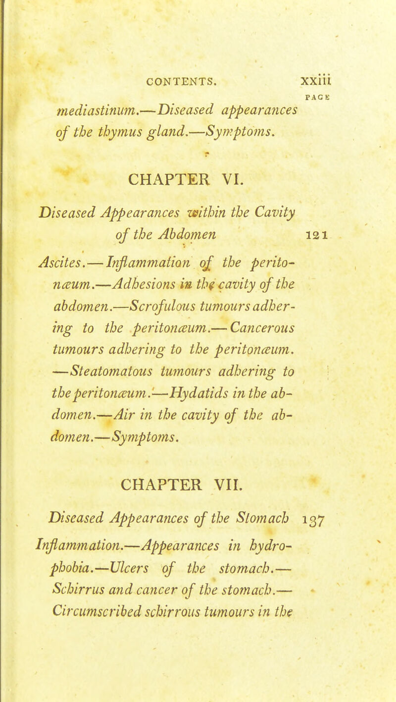 PAG E ■mediastinum.—Diseased appearanees of the thymus gland.—Symptoms. CHAPTER VI. Diseased Appearances within the Cavity of the Abdomen 121 Ascites.—Inflammation of the perito- naeum.—Adhesions in the cavity of the abdomen.—Scrofulous tumours adher- ing to the peritoneum.— Cancerous tumours adhering to the peritoneum. —Steatomatous tumours adhering to the peritoneum.'-—Hydatids in the ab- domen.—Air in the cavity of the ab- domen .—Symptoms. CHAPTER VII. Diseased Appearances of the Stomach 137 Inflammation.—Appearances in hydro- phobia.—Ulcers of the stomach.— Schirrus and cancer of the stomach.— if Circumscribed schirrous tumours in the