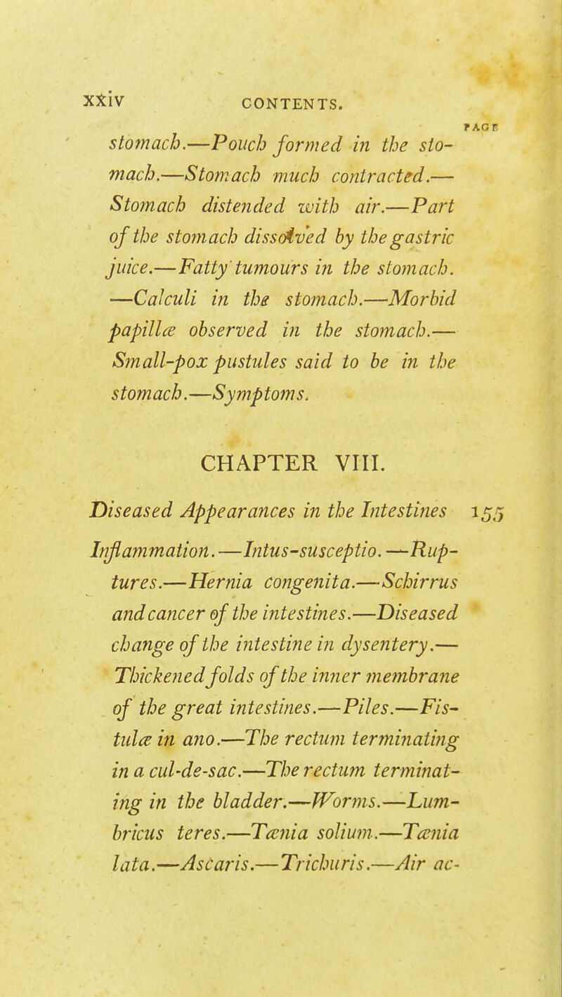 stomach.—Pouch formed in the sto- mach.—Stomach much contracted.— Stomach distended with air.—Part of the stomach dissolved by the gastric juice.—Fatty'tumours in the stomach. —Calculi in the stomach.—Morbid papillce observed in the stomach.— Small-pox pustules said to be in the stomach.—Symptoms. CHAPTER VIII. Diseased Appearances in the Intestines Inflammation. —Intus-susceptio. —Rup- tures. —Hernia congenita.—Schirrus and cancer of the intestines.—Diseased change of the intestine in dysentery.— Thickened folds of the inner membrane of the great intestines.—Piles.—F/s- tula in ano.—The rectum terminating in a cul-de-sac.—The rectum terminat- ing in the bladder.—Worms.—Lum- bricus teres.—Tcenia solium.—Tcenia lata.—Ascaris.—Trichuris.—Air ac-