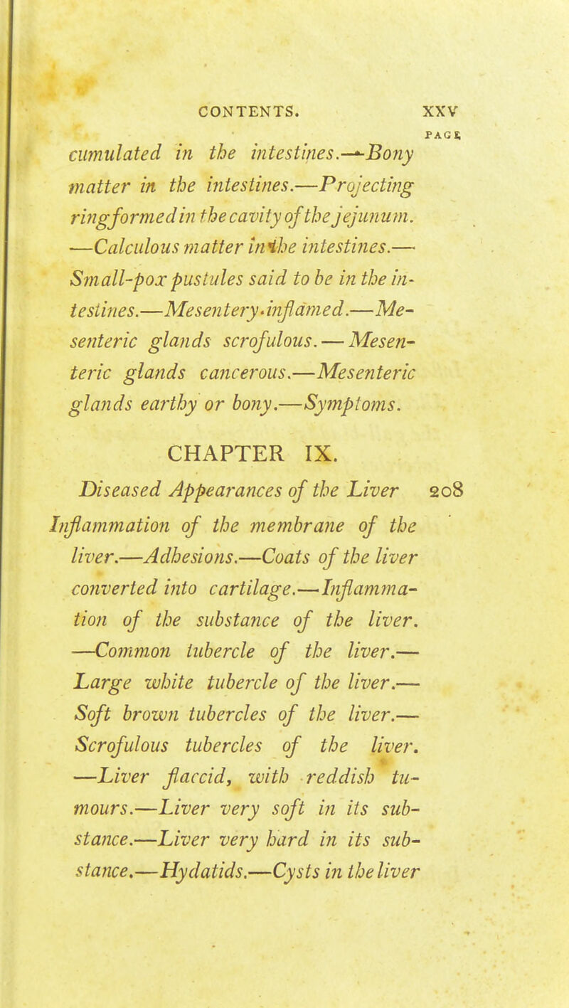 PAG* cumulated in the intestines.-^Bony matter in the intestines.—Projecting ring formed in the cavity of the jejunum. •—Calculous matter inibe intestines.— Small-pox pustules said to be in the in- testines.—Mesentery >injldmed.—Me- senteric glands scrofulous. — Mesen- teric glands cancerous.—Mesenteric glands earthy or bony.—Symptoms. CHAPTER IX. Diseased Appearances of the Liver 208 Inflammation of the membrane of the liver.—Adhesions.—Coats of the liver converted into cartilage.—Inflamma- tion of the substance of the liver. —Common tubercle of the liver.— Large white tubercle of the liver.— Soft brown tubercles of the liver.— Scrofulous tubercles of the liver, —Liver flaccid, with reddish tu- mours.—Liver very soft in its sub- stance.—Liver very hard in its sub- stance.—Hydatids.—Cysts in the liver