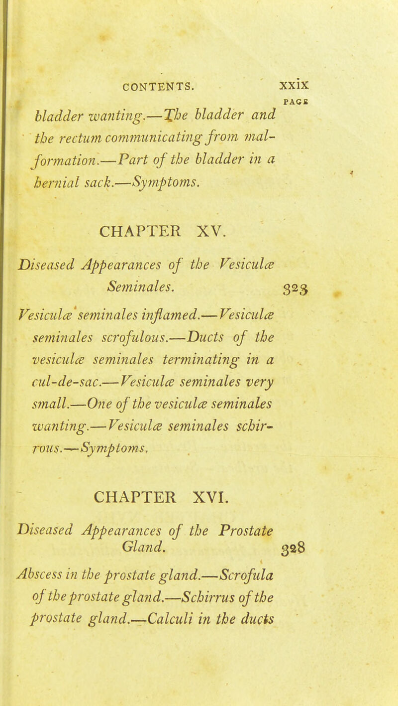 PACK bladder wanting.—The bladder and the rectum communicating from mal- formation.—Part of the bladder in a hemiaI sack.—Symptoms. CHAPTER XV. Diseased Appearances of the Vesicals Seminales. 323 Vesiculce seminales inflamed.—Vesiculce seminales scrofulous.—Ducts of the vesiculce seminales terminating in a cul-de-sac.— Vesiculce seminales very small.—One of the vesiculce seminales wanting.—Vesiculce seminales schir- rous.-^-Symptoms. CHAPTER XVI. Diseased Appearances of the Prostate Gland. 328 Abscess in the prostate gland.—Scrofula of the prostate gland.—Schirrus of the prostate gland.—Calculi in the ducts