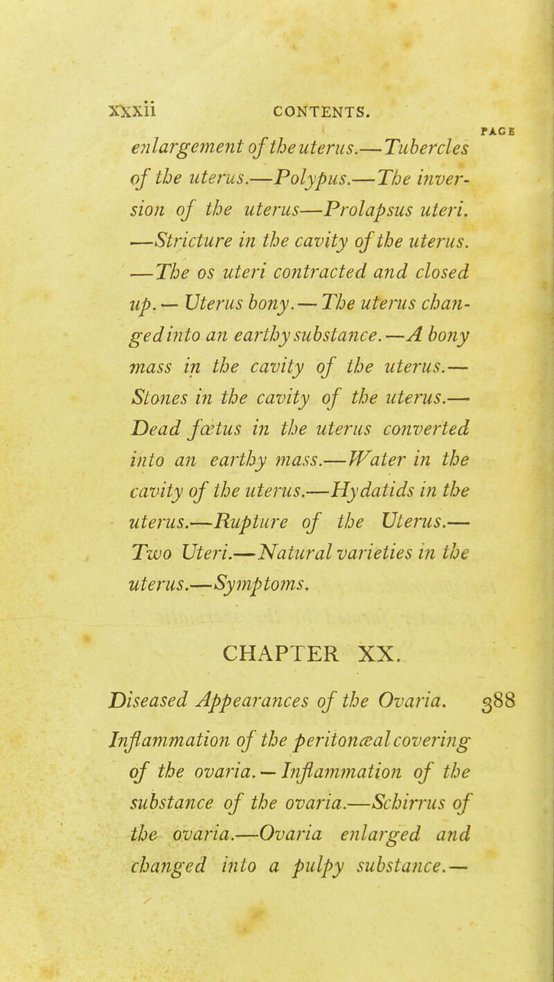 FAGE enlargement of the uterus.— Tubercles of the uterus.—Polypus.—The inver- sion of the uterus—Prolapsus uteri. •—Stricture in the cavity of the uterus. —The os uteri contracted and closed up. — Uterus bony. — The uterus chan- ged into an earthy substance.—A bony mass in the cavity of the uterus.— Stones in the cavity of the uterus.— Dead fcetus in the uterus converted into an earthy mass.—Water in the cavity of the uterus.—Hydatids in the uterus.—Rupture of the Uterus.— Two Uteri.—Natural varieties in the uterus.—Symptoms, CHAPTER XX. Diseased Appearances of the Ovaria. 388 Inflammation of the peritoneal covering of the ovaria. — Inflammation of the substance of the ovaria.—Scbirrus of the ovaria.—Ovaria enlarged and changed into a pulpy substance.—