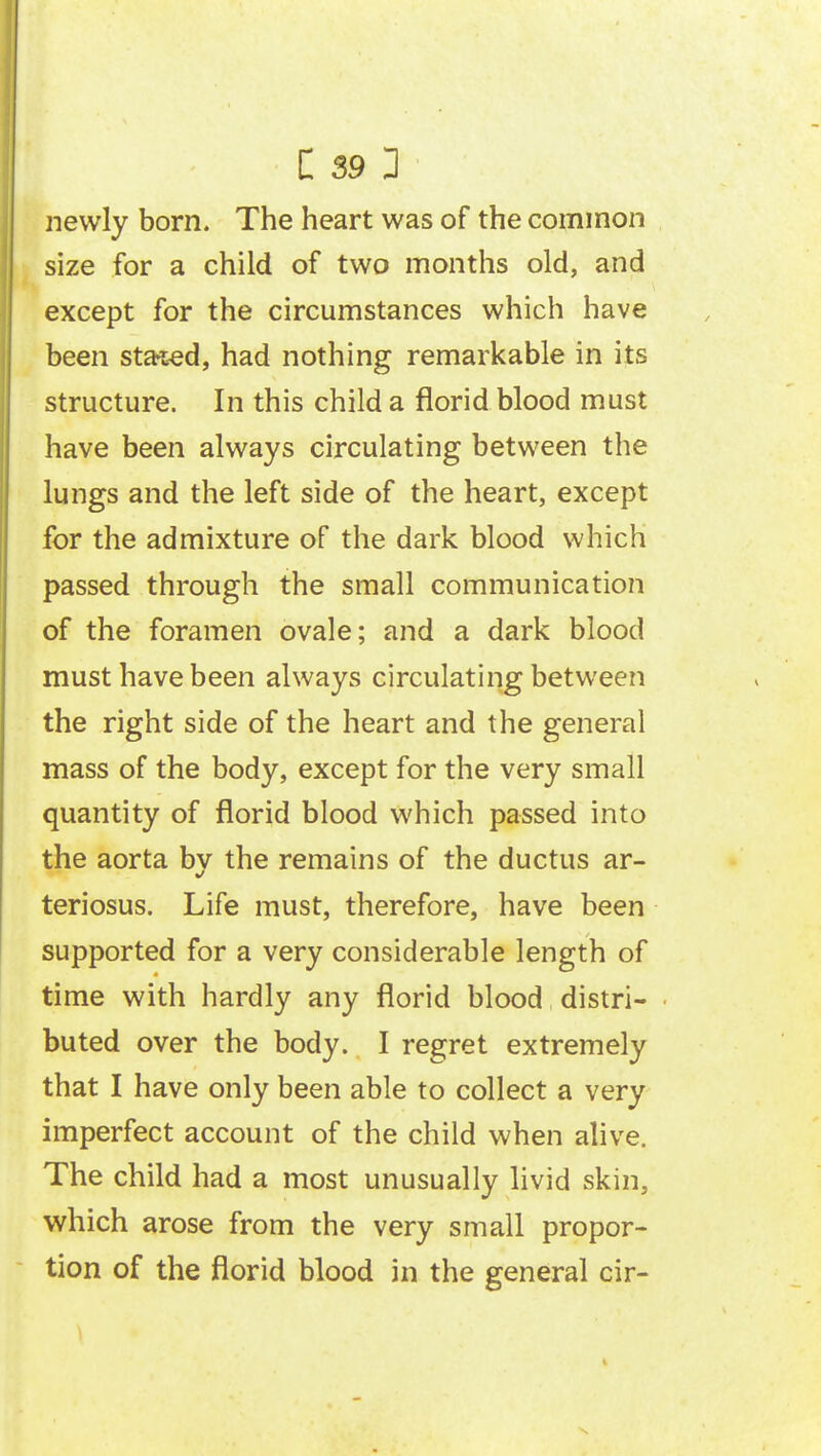 newly born. The heart was of the common size for a child of two months old, and except for the circumstances which have been sta-t-ed, had nothing remarkable in its structure. In this child a florid blood must have been always circulating between the lungs and the left side of the heart, except for the admixture of the dark blood which passed through the small communication of the foramen ovale; and a dark blood must have been always circulating between the right side of the heart and the general mass of the body, except for the very small quantity of florid blood which passed into the aorta bv the remains of the ductus ar- teriosus. Life must, therefore, have been supported for a very considerable length of time with hardly any florid blood distri- buted over the body. I regret extremely that I have only been able to collect a very imperfect account of the child when alive. The child had a most unusually livid skin, which arose from the very small propor- tion of the florid blood in the general cir-