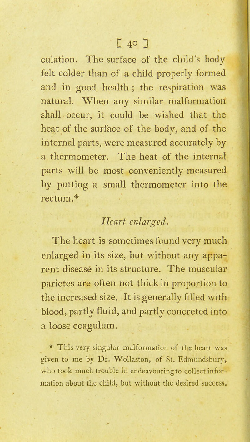 culation. The surface of the child's body felt colder than of a child properly formed and in good health ; the respiration was natural. When any similar malformation shall occur, it could be wished that the heat of the surface of the body, and of the internal parts, were measured accurately by a thermometer. The heat of the internal parts will be most conveniently measured by putting a small thermometer into the rectum.* Heart enlarged. The heart is sometimes found very much enlarged in its size, but without any appa- rent disease in its structure. The muscular parietes are often not thick in proportion to the increased size. It is generally filled with blood, partly fluid, and partly concreted into a loose coagulum. * This very singular malformation of the heart was given to me by Dr. Wollaston, of St. Edmundsbury, who took much trouble in endeavouring to collect infor- mation about the child, but without the desired success.