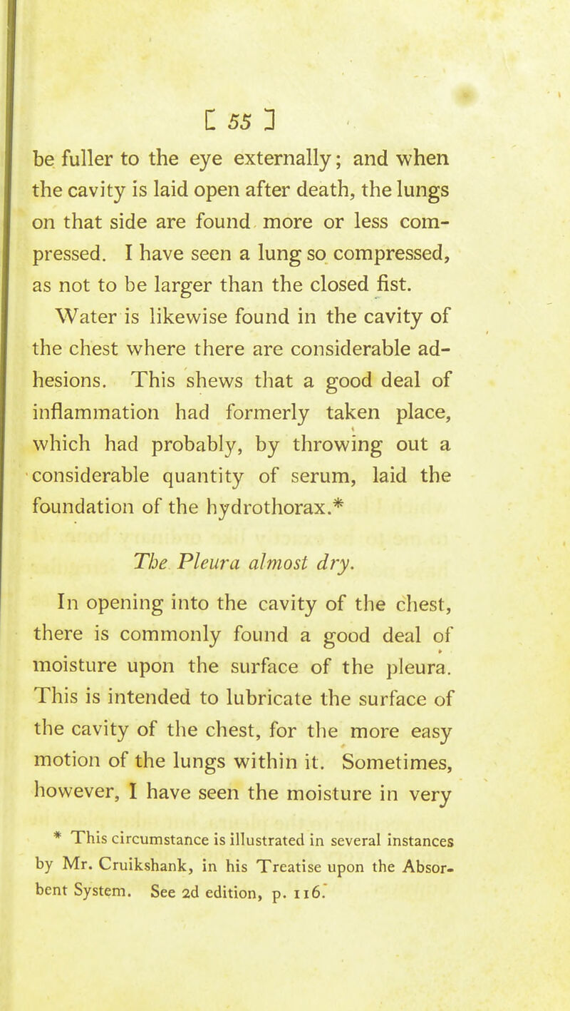 be fuller to the eye externally; and when the cavity is laid open after death, the lungs on that side are found more or less com- pressed. I have seen a lung so compressed, as not to be larger than the closed fist. Water is likewise found in the cavity of the chest where there are considerable ad- hesions. This shews that a good deal of inflammation had formerly taken place, which had probably, by throwing out a considerable quantity of serum, laid the foundation of the hydrothorax.* The Pleura almost dry. In opening into the cavity of the chest, there is commonly found a good deal of moisture upon the surface of the pleura. This is intended to lubricate the surface of the cavity of the chest, for the more easy motion of the lungs within it. Sometimes, however, I have seen the moisture in very * This circumstance is illustrated in several instances by Mr. Cruikshank, in his Treatise upon the Absor- bent System. See 2d edition, p. 116.'