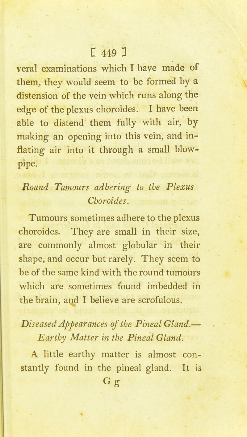 veral examinations which I have made of them, they would seem to be formed by a distension of the vein which runs along the edge of the plexus choroides. I have been able to distend them fully with air, by making an opening into this vein, and in- flating air into it through a small blow- pipe. Round Tumours adhering to the Plexus Choroides. Tumours sometimes adhere to the plexus choroides. They are small in their size, are commonly almost globular in their shape, and occur but rarely. They seem to be of the same kind with the round tumours which are sometimes found imbedded in the brain, and I believe are scrofulous. Diseased Appearances of the Pineal Gland.— Earthy Matter in the Pineal Gland. A little earthy matter is almost con- stantly found in the pineal gland. It is Gg