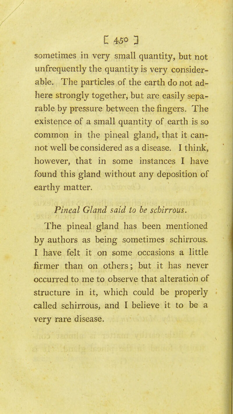 sometimes in very small quantity, but not unfrequently the quantity is very consider- able. The particles of the earth do not ad- here strongly together, but are easily sepa- rable by pressure between the fingers. The existence of a small quantity of earth is so common in the pineal gland, that it can- not well be considered as a disease. I think, however, that in some instances I have found this gland without any deposition of earthy matter. Pineal Gland said to be schirrous. The pineal gland has been mentioned by authors as being sometimes schirrous. I have felt it on some occasions a little firmer than on others; but it has never occurred to me to observe that alteration of structure in it, which could be properly called schirrous, and I believe it to be a very rare disease.